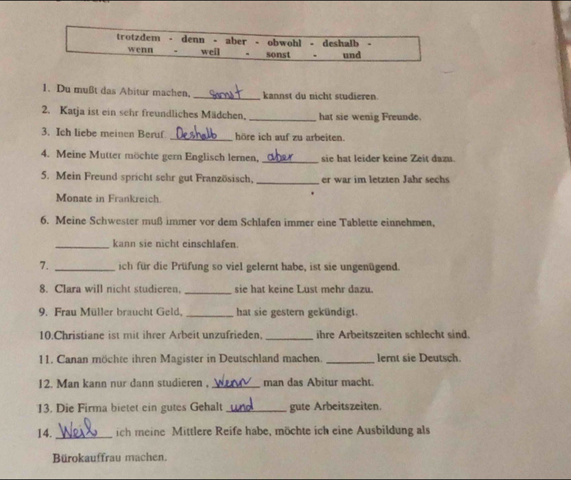 trotzdem - denn - aber - obwohl - deshalb - 
wenn “ weil sonst - und 
1. Du mußt das Abitur machen, _kannst du nicht studieren. 
2. Katja ist ein sehr freundliches Mädchen, _hat sie wenig Freunde. 
3. Ich liebe meinen Beruf _höre ich auf zu arbeiten. 
4. Meine Mutter möchte gern Englisch lernen, _sie hat leider keine Zeit dazu. 
5. Mein Freund spricht sehr gut Französisch, _er war im letzten Jahr sechs 
Monate in Frankreich. 
6. Meine Schwester muß immer vor dem Schlafen immer eine Tablette einnehmen, 
_kann sie nicht einschlafen. 
7. _ich für die Prüfung so viel gelernt habe, ist sie ungenügend. 
_ 
8. Clara will nicht studieren, sie hat keine Lust mehr dazu. 
9. Frau Müller braucht Geld, _hat sie gestern gekündigt. 
10.Christiane ist mit ihrer Arbeit unzufrieden. _ihre Arbeitszeiten schlecht sind. 
11. Canan möchte ihren Magister in Deutschland machen. _lernt sie Deutsch. 
12. Man kann nur dann studieren , _man das Abitur macht. 
13. Die Firma bietet ein gutes Gehalt _gute Arbeitszeiten. 
14. _ich meine Mittlere Reife habe, möchte ich eine Ausbildung als 
Bürokauffrau machen.