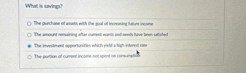 What is savings?
The purchase of assets with the goal of increasing future income
The amount remaining after current wants and needs have been satisfed
The investment opportunities which yield a high interest rate
The portion of current income not spent on consumption