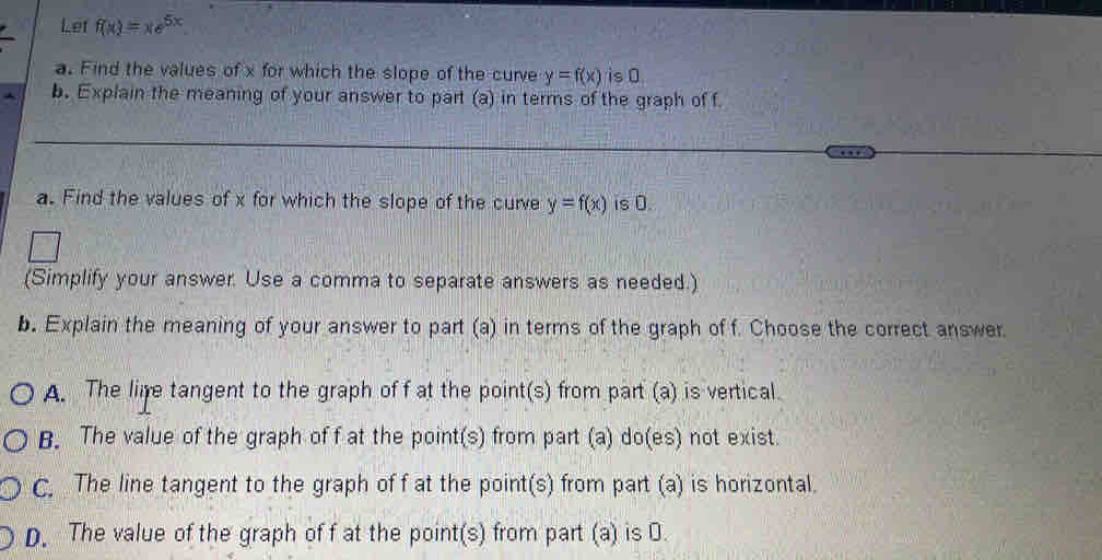 Let f(x)=xe^(5x)
a. Find the values of x for which the slope of the curve y=f(x) is 0.
b. Explain the meaning of your answer to part (a) in terms of the graph of f
a. Find the values of x for which the slope of the curve y=f(x) is 0.
(Simplify your answer. Use a comma to separate answers as needed.)
b. Explain the meaning of your answer to part (a) in terms of the graph of f. Choose the correct answer
A. The lire tangent to the graph of f at the point(s) from part (a) is vertical.
B. The value of the graph of f at the point(s) from part (a) do(es) not exist.
C. The line tangent to the graph of f at the point(s) from part (a) is horizontal.
D. The value of the graph of f at the point(s) from part (a) is O.