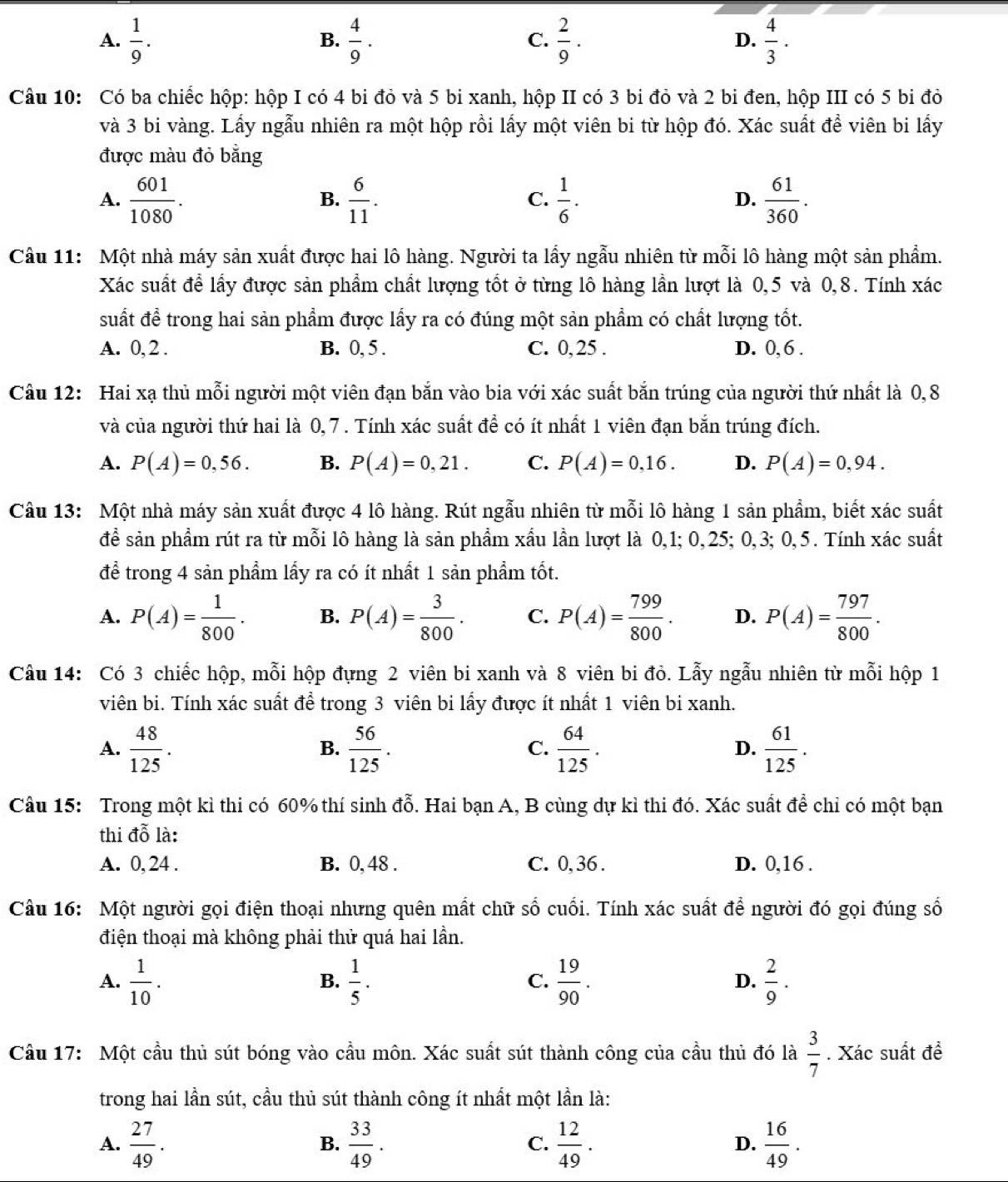 A.  1/9 .  4/9 .  2/9 .  4/3 .
B.
C.
D.
Câu 10: Có ba chiếc hộp: hộp I có 4 bi đỏ và 5 bi xanh, hộp II có 3 bi đỏ và 2 bi đen, hộp III có 5 bi đỏ
và 3 bi vàng. Lấy ngẫu nhiên ra một hộp rồi lấy một viên bi từ hộp đó. Xác suất để viên bi lấy
được màu đỏ bằng
A.  601/1080 .  6/11 .  1/6 .  61/360 .
B.
C.
D.
Câu 11: Một nhà máy sản xuất được hai lô hàng. Người ta lấy ngẫu nhiên từ mỗi lô hàng một sản phẩm.
Xác suất để lấy được sản phẩm chất lượng tốt ở từng lô hàng lần lượt là 0,5 và 0,8. Tính xác
suất để trong hai sản phẩm được lấy ra có đúng một sản phẩm có chất lượng tốt.
A. 0, 2 . B. 0, 5 . C. 0, 25 . D. 0, 6 .
Câu 12: Hai xạ thủ mỗi người một viên đạn bắn vào bia với xác suất bắn trúng của người thứ nhất là 0,8
và của người thứ hai là 0, 7 . Tính xác suất để có ít nhất 1 viên đạn bắn trúng đích.
A. P(A)=0,56. B. P(A)=0,21. C. P(A)=0,16. D. P(A)=0,94.
Câu 13: Một nhà máy sản xuất được 4 lô hàng. Rút ngẫu nhiên từ mỗi lô hàng 1 sản phẩm, biết xác suất
để sản phẩm rút ra từ mỗi lô hàng là sản phẩm xầu lần lượt là 0,1; 0,25; 0,3; 0,5. Tính xác suất
để trong 4 sản phẩm lấy ra có ít nhất 1 sản phẩm tốt.
A. P(A)= 1/800 . B. P(A)= 3/800 . C. P(A)= 799/800 . D. P(A)= 797/800 .
Câu 14: Có 3 chiếc hộp, mỗi hộp đựng 2 viên bi xanh và 8 viên bi đỏ. Lẫy ngẫu nhiên từ mỗi hộp 1
viên bi. Tính xác suất để trong 3 viên bi lấy được ít nhất 1 viên bi xanh.
A.  48/125 .  56/125 .  64/125 . D.  61/125 .
B.
C.
Câu 15: Trong một kì thi có 60% thí sinh đỗ. Hai bạn A, B cùng dự kì thi đó. Xác suất để chỉ có một bạn
thi dwidehat o là:
A. 0, 24 . B. 0, 48 . C. 0, 36 . D. 0,16 .
Câu 16: Một người gọi điện thoại nhưng quên mất chữ số cuối. Tính xác suất để người đó gọi đúng số
điện thoại mà không phải thử quá hai lần.
A.  1/10 .  1/5 .  19/90 .  2/9 .
B.
C.
D.
Cầu 17: Một cầu thủ sút bóng vào cầu môn. Xác suất sút thành công của cầu thủ đó là  3/7 . Xác suất đề
trong hai lần sút, cầu thủ sút thành công ít nhất một lần là:
A.  27/49 .  33/49 .  12/49 . D.  16/49 .
B.
C.