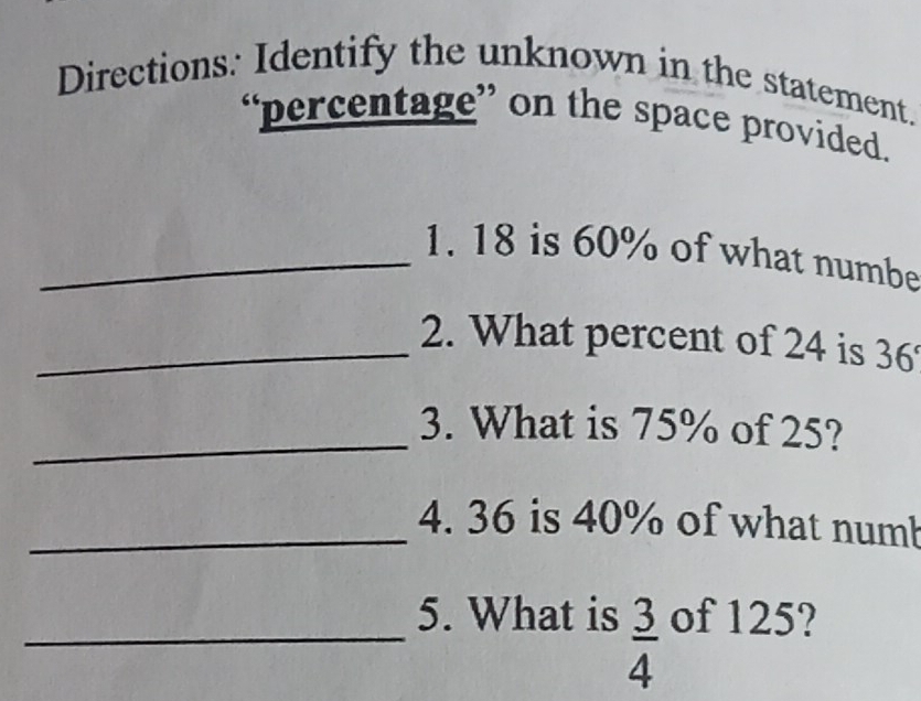 Directions: Identify the unknown in the statement. 
“percentage” on the space provided. 
_1. 18 is 60% of what numbe 
_2. What percent of 24 is 36°
_3. What is 75% of 25? 
_4. 36 is 40% of what numb 
_5. What is  3/4  of 125?