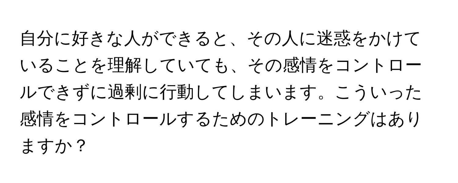 自分に好きな人ができると、その人に迷惑をかけていることを理解していても、その感情をコントロールできずに過剰に行動してしまいます。こういった感情をコントロールするためのトレーニングはありますか？