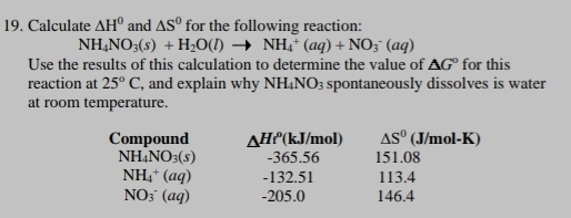 Calculate △ H° and △ S° for the following reaction:
NH_4NO_3(s)+H_2O(l)to NH_4^(+(aq)+NO_3^-(aq)
Use the results of this calculation to determine the value of △ G^circ) for this 
reaction at 25°C , and explain why NH_4NO_3 spontaneously dissolves is water 
at room temperature. 
Compound △ Hr^0 ²(kJ/mol) △ S° (J/mol-K)
NH_4NO_3(s) -365.56 151.08
NH_4^+(aq) -132.51 113.4
NO_3^-(aq) -205.0 146.4