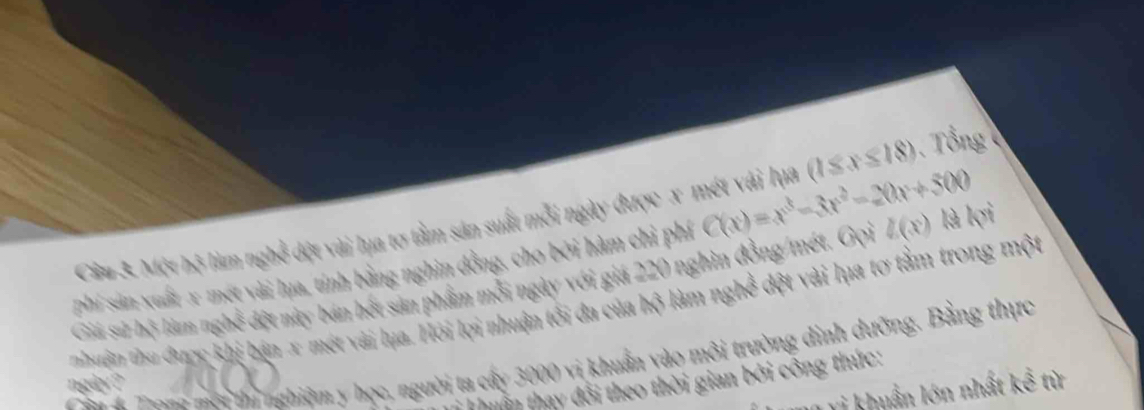 Cầu 3. Một bộ làm nghề đột vài lụa tơ tầm sản suất mỗi ngày được x mét vài lựa (1≤ x≤ 18). Tổng 
phí sản xuất -x mét vài lụa, tính bằng nghìn đồng, cho bởi hàm chỉ phí C(x)=x^3-3x^2-20x+500
Giá sử bộ làm nghề đột này bán hết sản phẩm mỗi ngày với giá 220 nghìn đồng/mét. Gọi l(x) là ksi 
nhuận thu được khi bán x mét vài lụa. Hỏi lợi nhuận tối đa của hộ làm nghed đệt vài lụa tơ tằm trong một 
T an ội ị nghiệm y học, người ta cấy 3000 vị khuẩn vào môi trường dịnh dưỡng. Bằng thực 
in thay đổi theo thời gian bởi công thức: 
ngày ? 
vi khuẩn lớn nhất kể từ
