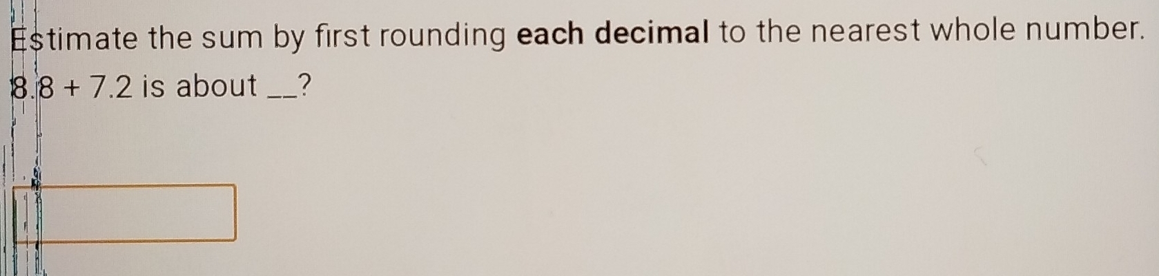 Estimate the sum by first rounding each decimal to the nearest whole number. 
8. 8+7.2 is about _?