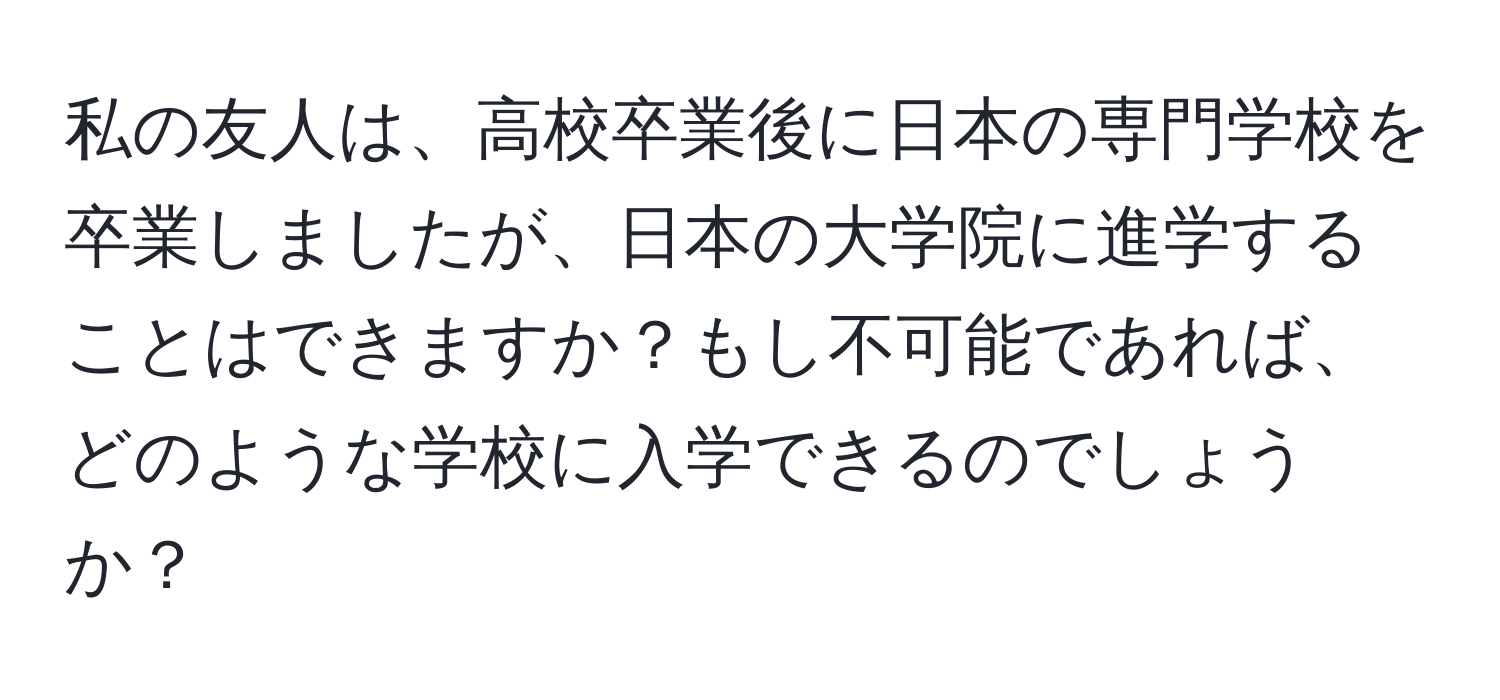 私の友人は、高校卒業後に日本の専門学校を卒業しましたが、日本の大学院に進学することはできますか？もし不可能であれば、どのような学校に入学できるのでしょうか？