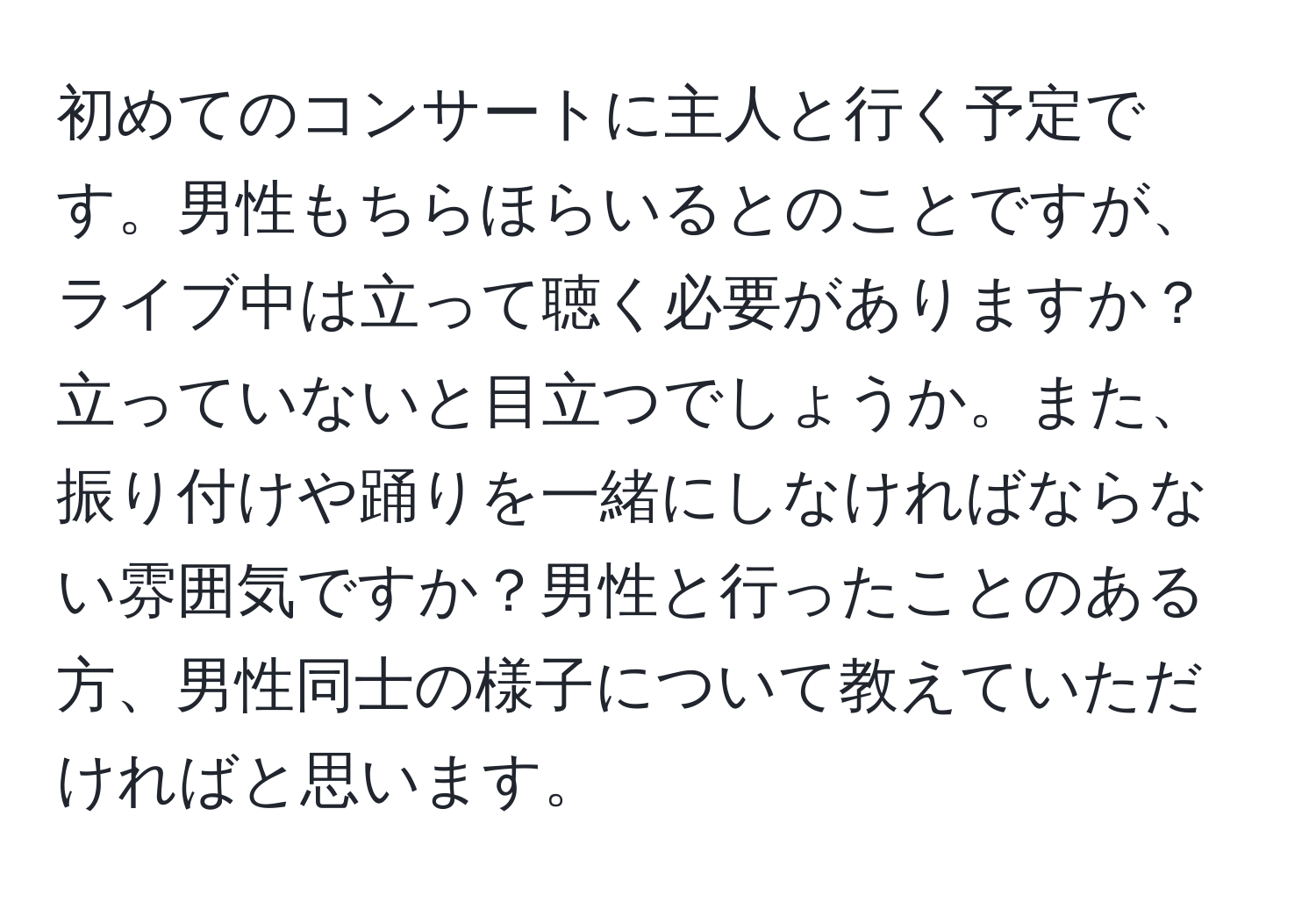 初めてのコンサートに主人と行く予定です。男性もちらほらいるとのことですが、ライブ中は立って聴く必要がありますか？立っていないと目立つでしょうか。また、振り付けや踊りを一緒にしなければならない雰囲気ですか？男性と行ったことのある方、男性同士の様子について教えていただければと思います。