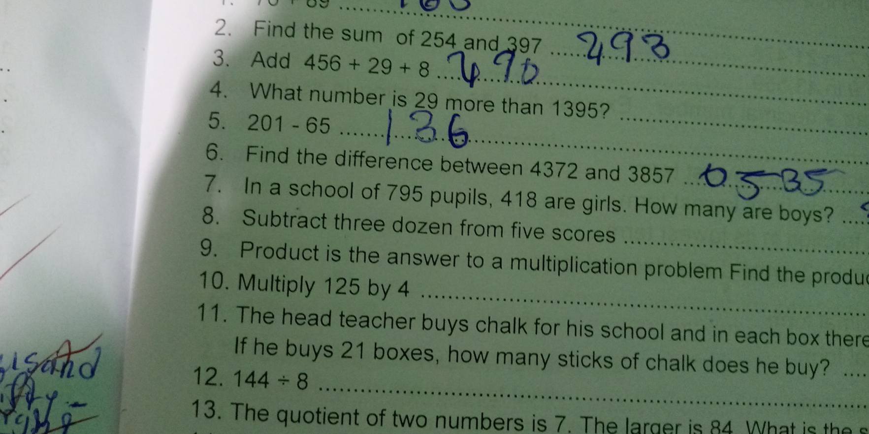 Find the sum of 254 and 397
_ 
_ 
3. Add 456+29+8
_ 
4. What number is 29 more than 1395? 
_ 
5. 201 - 65
_ 
6. Find the difference between 4372 and 3857
7. In a school of 795 pupils, 418 are girls. How many are boys?_ 
_ 
8. Subtract three dozen from five scores 
_ 
9. Product is the answer to a multiplication problem Find the produe 
10. Multiply 125 by 4
11. The head teacher buys chalk for his school and in each box there 
_ 
If he buys 21 boxes, how many sticks of chalk does he buy? ._ 
12. 144/ 8
13. The quotient of two numbers is 7. The larger is 84 What is the