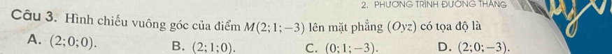 PHƯƠNG TRINH ĐƯỚNG THANG
Câu 3. Hình chiếu vuông góc của điểm M(2;1;-3) lên mặt phẳng (Oyz) có tọa độ là
A. (2;0;0).
B. (2;1;0). C. (0;1;-3). D. (2;0;-3).