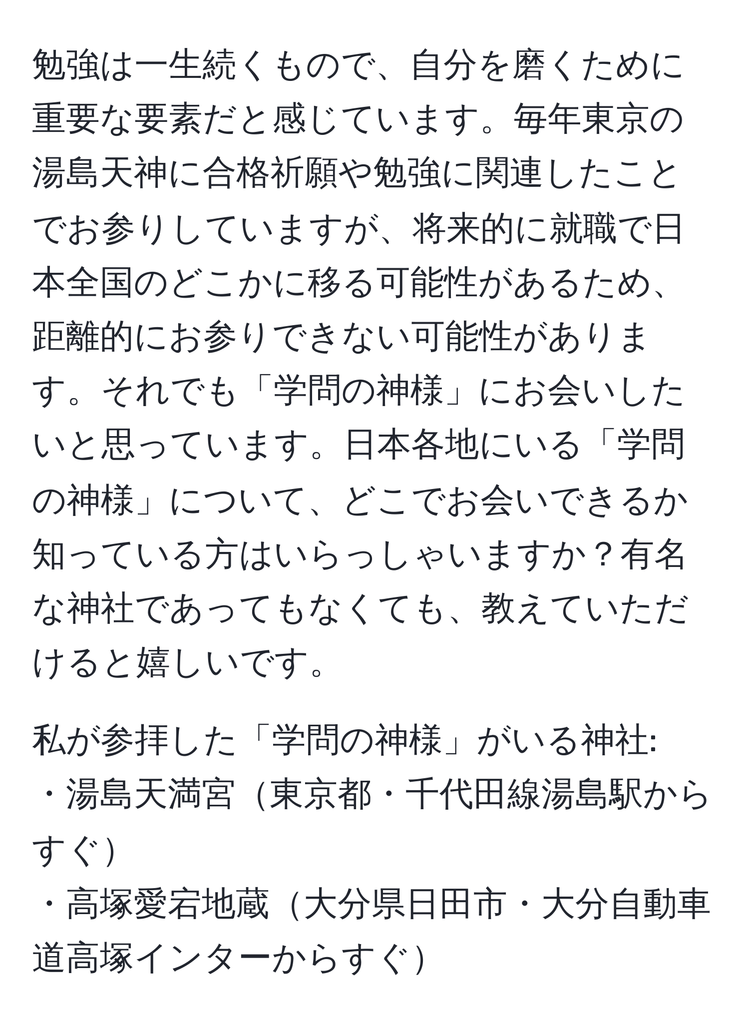 勉強は一生続くもので、自分を磨くために重要な要素だと感じています。毎年東京の湯島天神に合格祈願や勉強に関連したことでお参りしていますが、将来的に就職で日本全国のどこかに移る可能性があるため、距離的にお参りできない可能性があります。それでも「学問の神様」にお会いしたいと思っています。日本各地にいる「学問の神様」について、どこでお会いできるか知っている方はいらっしゃいますか？有名な神社であってもなくても、教えていただけると嬉しいです。

私が参拝した「学問の神様」がいる神社:
・湯島天満宮東京都・千代田線湯島駅からすぐ
・高塚愛宕地蔵大分県日田市・大分自動車道高塚インターからすぐ