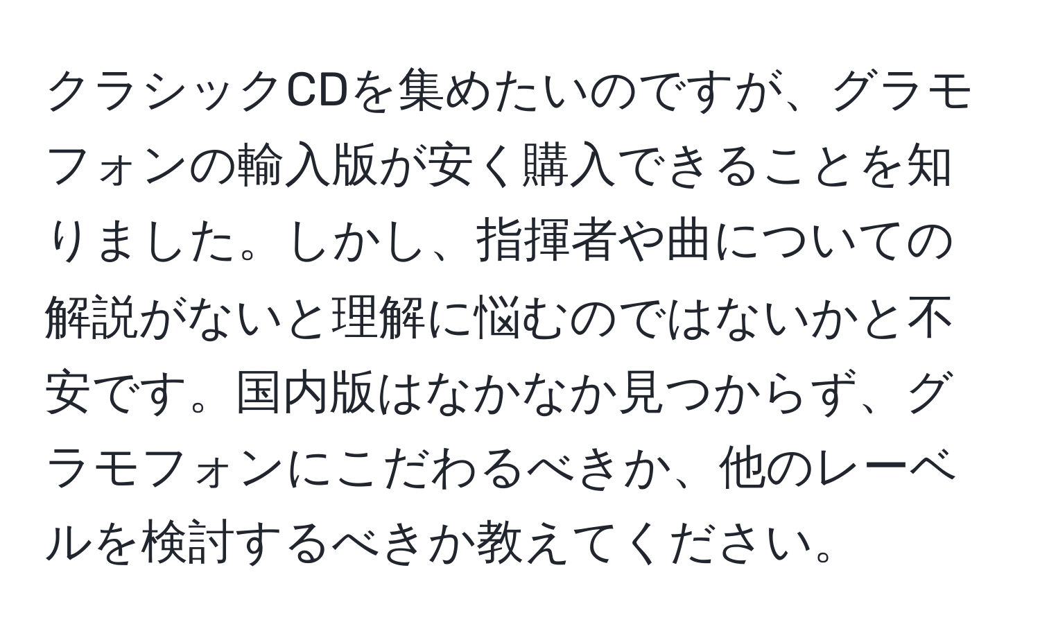 クラシックCDを集めたいのですが、グラモフォンの輸入版が安く購入できることを知りました。しかし、指揮者や曲についての解説がないと理解に悩むのではないかと不安です。国内版はなかなか見つからず、グラモフォンにこだわるべきか、他のレーベルを検討するべきか教えてください。