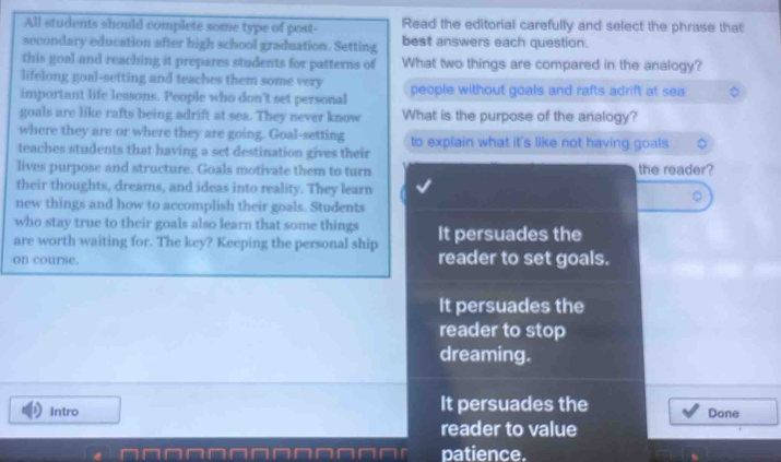 All students should complete some type of post- Read the editorial carefully and select the phrase that
secondary education after high school graduation. Setting best answers each question.
this goal and reaching it prepares students for patterns of What two things are compared in the analogy?
lifelong goal-setting and teaches them some very
important life lessons. People who don't set personal people without goals and rafts adrift at sea
goals are like rafts being adrift at sea. They never know What is the purpose of the analogy?
where they are or where they are going. Goal-setting to explain what it's like not having goals.
teaches students that having a set destination gives their
lives purpose and structure. Goals motivate them to turn the reader?
their thoughts, dreams, and ideas into reality. They learn
new things and how to accomplish their goals. Students
who stay true to their goals also learn that some things
are worth waiting for. The key? Keeping the personal ship It persuades the
on course. reader to set goals.
It persuades the
reader to stop
dreaming.
Intro It persuades the
Done
reader to value
patience.