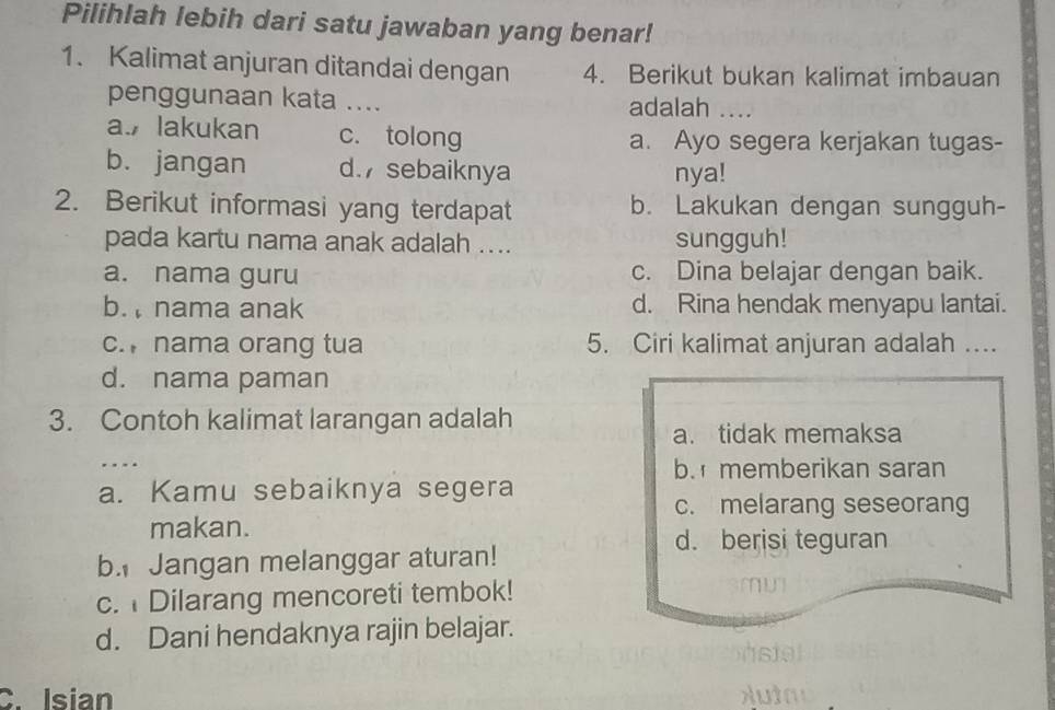 Pilihlah lebih dari satu jawaban yang benar!
1. Kalimat anjuran ditandai dengan 4. Berikut bukan kalimat imbauan
penggunaan kata …... adalah ....
a. lakukan c. tolong a. Ayo segera kerjakan tugas-
b. jangan d. sebaiknya nya!
2. Berikut informasi yang terdapat b. Lakukan dengan sungguh-
pada kartu nama anak adalah .... sungguh!
a. nama guru c. Dina belajar dengan baik.
b. nama anak d. Rina hendak menyapu lantai.
c. nama orang tua 5. Ciri kalimat anjuran adalah ...
d. nama paman
3. Contoh kalimat larangan adalah
a. tidak memaksa
…
b. memberikan saran
a. Kamu sebaiknya segera
c. melarang seseorang
makan.
d. berisi teguran
b. Jangan melanggar aturan!
c. Dilarang mencoreti tembok!
d. Dani hendaknya rajin belajar.
C. Isian u t a