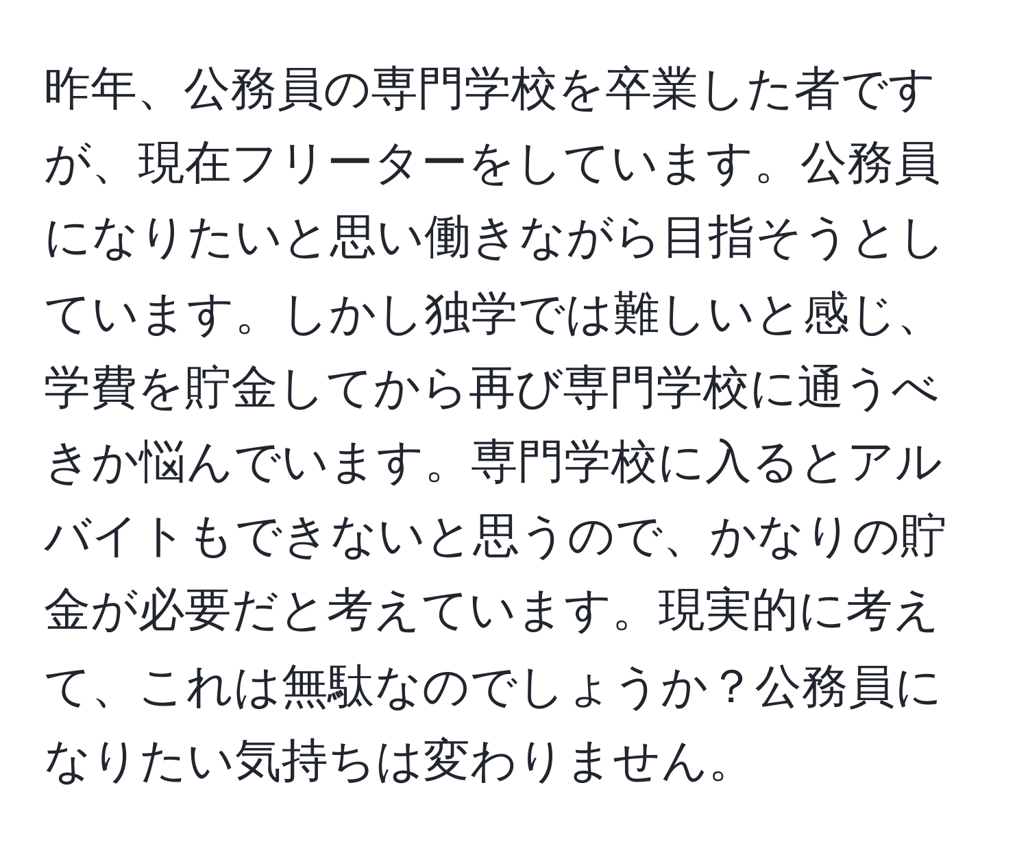 昨年、公務員の専門学校を卒業した者ですが、現在フリーターをしています。公務員になりたいと思い働きながら目指そうとしています。しかし独学では難しいと感じ、学費を貯金してから再び専門学校に通うべきか悩んでいます。専門学校に入るとアルバイトもできないと思うので、かなりの貯金が必要だと考えています。現実的に考えて、これは無駄なのでしょうか？公務員になりたい気持ちは変わりません。