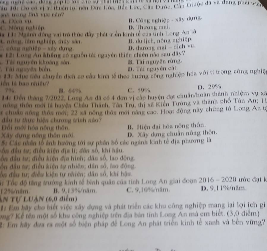 ng   g  ng cao, đồng gop to lớn cho sự phát triên kih te sã nột và nàn
Câu 10: Đo có vị trí thuận lới nền Đức Hòa, Bên Lực, Cần Đước, Cần Giuộc đã và dang phát triển
nh trong lĩnh vực não
A. Dịch vụ.
B. Công nghiệp - xây dựng,
C. Nông nghiệp. D. Thương mại.
Su 11: Ngành đồng vai trò thúc đẩy phát triển kinh tế của tỉnh Long An là
A. nông, lâm nghiệp, thủy sân. B. du lịch, nông nghiệp.
công nghiệ p-xdy dựng. D. thương mại - dịch vụ.
m 12: Long An không có nguồn tải nguyên thiên nhiên nào sau dây'
Tài nguyên khoáng sân. B. Tải nguyên rừng.
Tài nguyên biển. D. Tài nguyên cát.
* 13:  Mục tiêu chuyển dịch cơ cầu kinh tế theo hướng công nghiệp hóa với tỉ trọng công nghiệ
lên là bao nhiều?
7%. B. 64% C. 59% D. 29%.
14: Đến tháng 7/2022, Long An đã có 4 đơn vị cấp huyện đạt chuẩn/hoàn thành nhiệm vụ xã
nông thôn mới là huyện Châu Thành, Tân Trụ, thị xã Kiến Tường và thành phố Tân An; 11
at chuẩn nông thôn mới; 22 xã nông thôn mới năng cao. Hoạt động này chứng tỏ Long An tả
đầu tự thực hiện chương trình nào?
Đối mới hóa nông thôn. B. Hiện đại hóa nông thôn.
Xây dựng nông thôn mới. D. Xây dựng chuẩn nông thôn.
5: Các nhân tổ ảnh hưởng tới sự phân bố các ngành kinh tế địa phương là
đ  ô n đầu tư; điều kiện địa lí; dân số, khí hậu.
ần đầu tư; điều kiện địa hinh; dân số, lao động.
ôn đầu tự; điều kiện tự nhiên; dân số, lao động.
ốn đầu tư; điều kiện tự nhiên; dân số, khí hậu.
Đ  Tốc độ tăng trưởng kính tế bình quân của tính Long An giai đoạn 2016 - 2020 ước đạt k
12%/năm. B. 9,13%/năm. C. 9,10%/năm. D. 9,11%/năm.
ẤN Tự LUậN (6,0 điểm)
1:Em hãy cho biết việc xây dựng và phát triển các khu công nghiệp mang lại lợi ích gì
mg? Kể tên một số khu công nghiệp trên địa bản tính Long An mà cm biết. (3,0 điểm)
2: Em hãy đưa ra một số biện pháp để Long An phát triển kinh tế xanh và bền vững?
