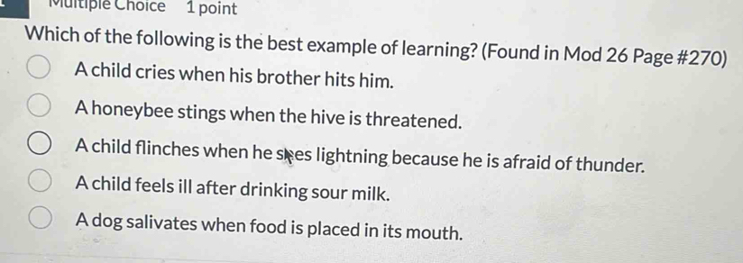 Which of the following is the best example of learning? (Found in Mod 26 Page #270)
A child cries when his brother hits him.
A honeybee stings when the hive is threatened.
A child flinches when he sees lightning because he is afraid of thunder.
A child feels ill after drinking sour milk.
A dog salivates when food is placed in its mouth.