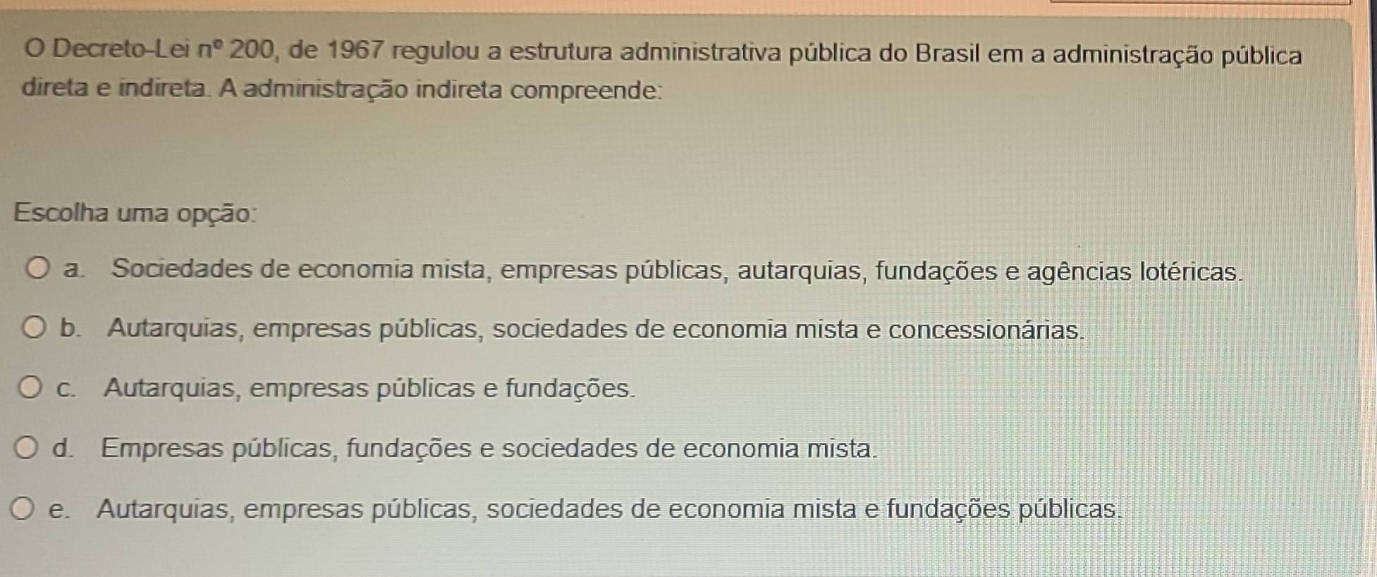 Decreto-Lei n° 00 0, de 1967 regulou a estrutura administrativa pública do Brasil em a administração pública
direta e indireta. A administração indireta compreende:
Escolha uma opção:
a. Sociedades de economia mista, empresas públicas, autarquias, fundações e agências lotéricas.
b. Autarquias, empresas públicas, sociedades de economia mista e concessionárias.
c. Autarquias, empresas públicas e fundações.
d. Empresas públicas, fundações e sociedades de economia mista.
e. Autarquias, empresas públicas, sociedades de economia mista e fundações públicas.