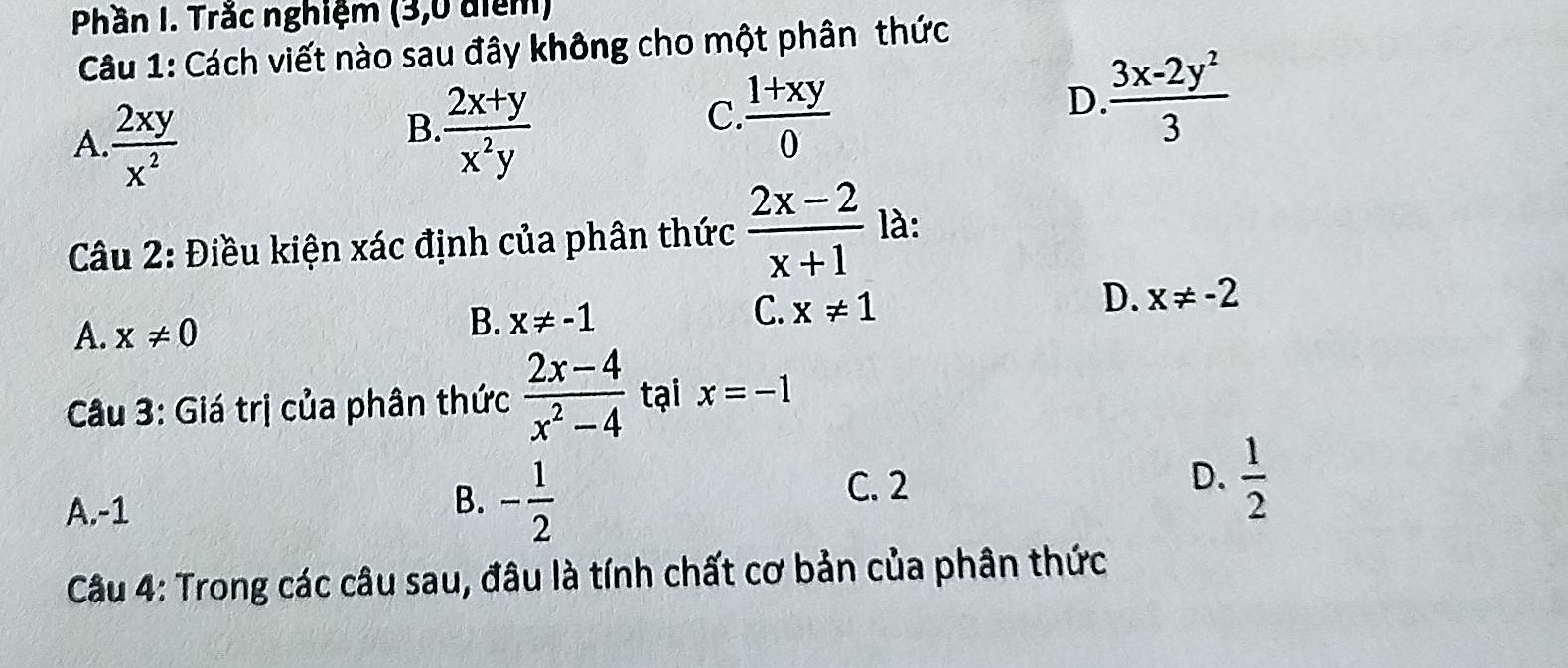 Phần I. Trắc nghiệm (3,0 điểm)
Câu 1: Cách viết nào sau đây không cho một phân thức
A.  2xy/x^2 
B.  (2x+y)/x^2y 
C.  (1+xy)/0 
D.  (3x-2y^2)/3 
Câu 2: Điều kiện xác định của phân thức  (2x-2)/x+1  là:
C. x!= 1
D. x!= -2
A. x!= 0
B. x!= -1
Câu 3: Giá trị của phân thức  (2x-4)/x^2-4  tại x=-1
C. 2
A. -1
B. - 1/2 
D.  1/2 
Câu 4: Trong các câu sau, đâu là tính chất cơ bản của phân thức