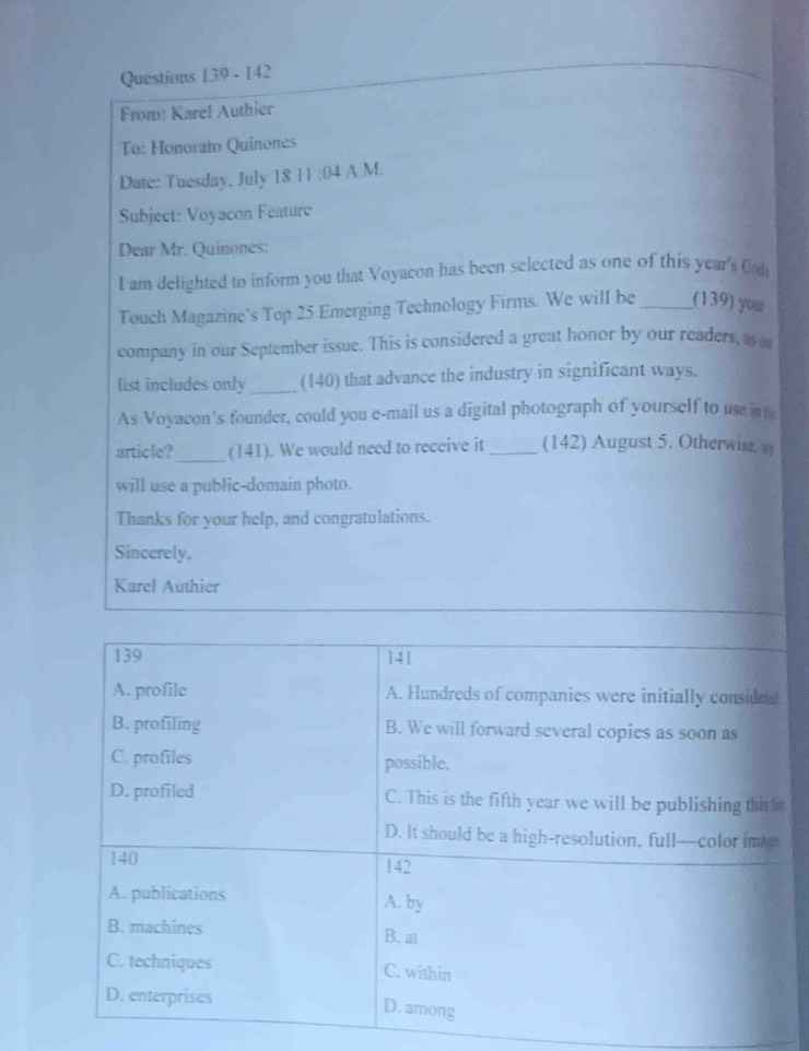 142
Froms: Karel Authier
To: Honorato Quinones
Date: Tuesday, July 18 11:04 A.M.
Subject: Voyacon Feature
Dear Mr. Quinones:
I am delighted to inform you that Voyacon has been selected as one of this year's Con
Touch Magazine’s Top 25 Emerging Technology Firms. We will be _(139) you
company in our September issue. This is considered a great honor by our readers, a 
list includes only _(140) that advance the industry in significant ways.
As Voyacon’s founder, could you e-mail us a digital photograph of yourself to use in t
article? _(141). We would need to receive it_ (142) August 5. Otherwise 
will use a public-domain photo.
Thanks for your help, and congratulations.
Sincerely,
Karel Authier
139 141
A. profile A. Hundreds of companies were initially conside
B. profiling B. We will forward several copies as soon as
C. profiles possible.
D. profiled C. This is the fifth year we will be publishing this i
D. It should be a high-resolution, full—color imagr
140 142
A. publications A. by
B. machines B. at
C. techniques C. within
D. enterprises
D. among