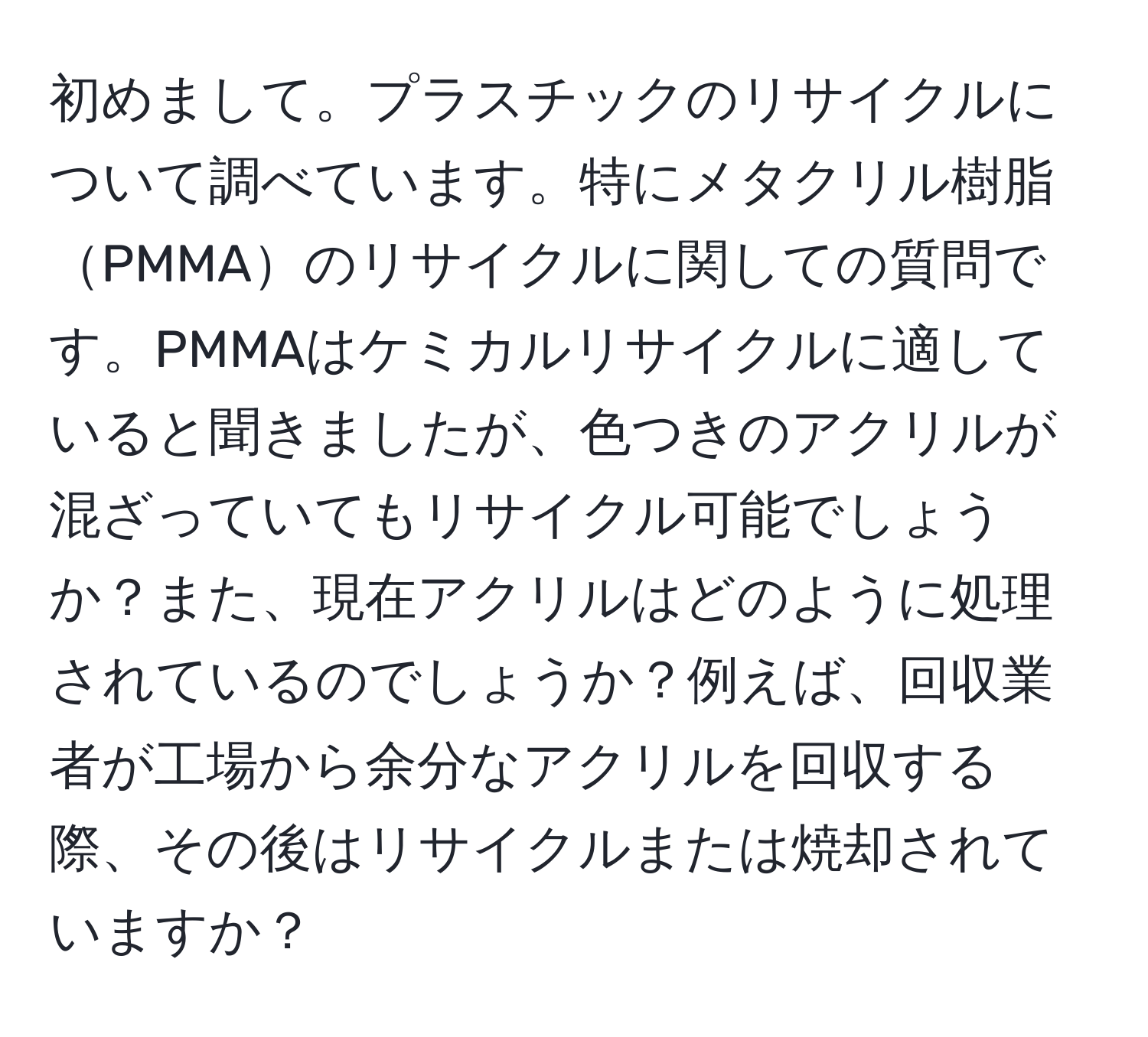 初めまして。プラスチックのリサイクルについて調べています。特にメタクリル樹脂PMMAのリサイクルに関しての質問です。PMMAはケミカルリサイクルに適していると聞きましたが、色つきのアクリルが混ざっていてもリサイクル可能でしょうか？また、現在アクリルはどのように処理されているのでしょうか？例えば、回収業者が工場から余分なアクリルを回収する際、その後はリサイクルまたは焼却されていますか？