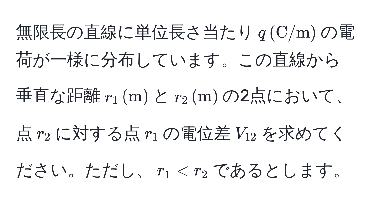 無限長の直線に単位長さ当たり$q , (C/m)$の電荷が一様に分布しています。この直線から垂直な距離$r_1 , (m)$と$r_2 , (m)$の2点において、点$r_2$に対する点$r_1$の電位差$V_12$を求めてください。ただし、$r_1 < r_2$であるとします。