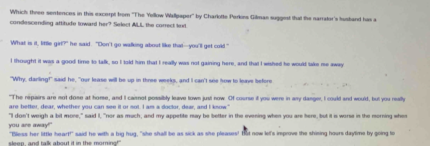 Which three sentences in this excerpt from ''The Yellow Wallpaper'' by Charlotte Perkins Gilman suggest that the narrator's husband has a
condescending attitude toward her? Select ALL the correct text.
What is it, little girl?" he said. "Don't go walking about like that—you'll get cold."
I thought it was a good time to talk, so I told him that I really was not gaining here, and that I wished he would take me away.
"Why, darling!" said he, "our lease will be up in three weeks, and I can't see how to leave before
"The repairs are not done at home, and I cannot possibly leave town just now. Of course if you were in any danger, I could and would, but you really
are better, dear, whether you can see it or not. I am a doctor, dear, and I know."
"I don't weigh a bit more," said I, "nor as much; and my appetite may be better in the evening when you are here, but it is worse in the morning when
you are away!"
"Bless her little heart!" said he with a big hug, "she shall be as sick as she pleases! But now let's improve the shining hours daytime by going to
sleep, and talk about it in the morning!"