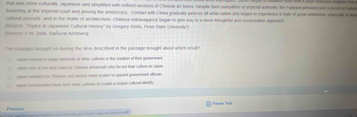 opled, Japan began to distance lselt som it large mainland neighbor and d
that was more culturally Japanese and simplified with refined versions of Chinese art forms. Despite their usurpation of imperial authorty, the Fujiwara presided over a perod of cultun
flowering at the imperial court and arong the aristocracy. Contact with China gradually petered off while native arts began to experience a state of great refinement, especally in Mr
cultural pursuits -and in the realm of architecture- Chinese extravagance began to give way to a more thoughtful and conservative approach
[Source: "Topics in Japanese Cultural History” by Gregory Smits, Penn State University"]
Source: F.W. Seal, Samurai Archives]
The changes brought on during the time described in the passage brought about which result?
Japen rellused to adopt elements of other cultures in the creation of their government.
Japan was at one time ruled by Chinese aristocrats who forced their culture on Japan
Japan adopted the Chinese civil service ment system to appoint government officials.
Japan incorporated ideas form other cultures to create a unique cultural identity:
Previous Pause Test
pla7. performancematters.com/ola/ola.jsp/clientCodes tnclarkmont=