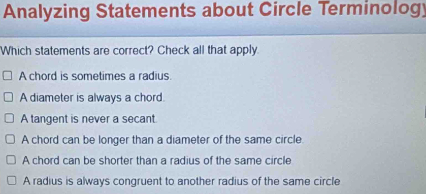 Analyzing Statements about Circle Terminology
Which statements are correct? Check all that apply
A chord is sometimes a radius
A diameter is always a chord.
A tangent is never a secant.
A chord can be longer than a diameter of the same circle.
A chord can be shorter than a radius of the same circle
A radius is always congruent to another radius of the same circle