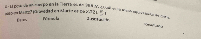 4.- El peso de un cuerpo en la Tierra es de 398 N, ¿Cuál es la masa equivalente de dicho 
peso en Marte? (Gravedad en Marte es de 3.721 m/s^2 )
Datos Fórmula Sustitución 
Resultado