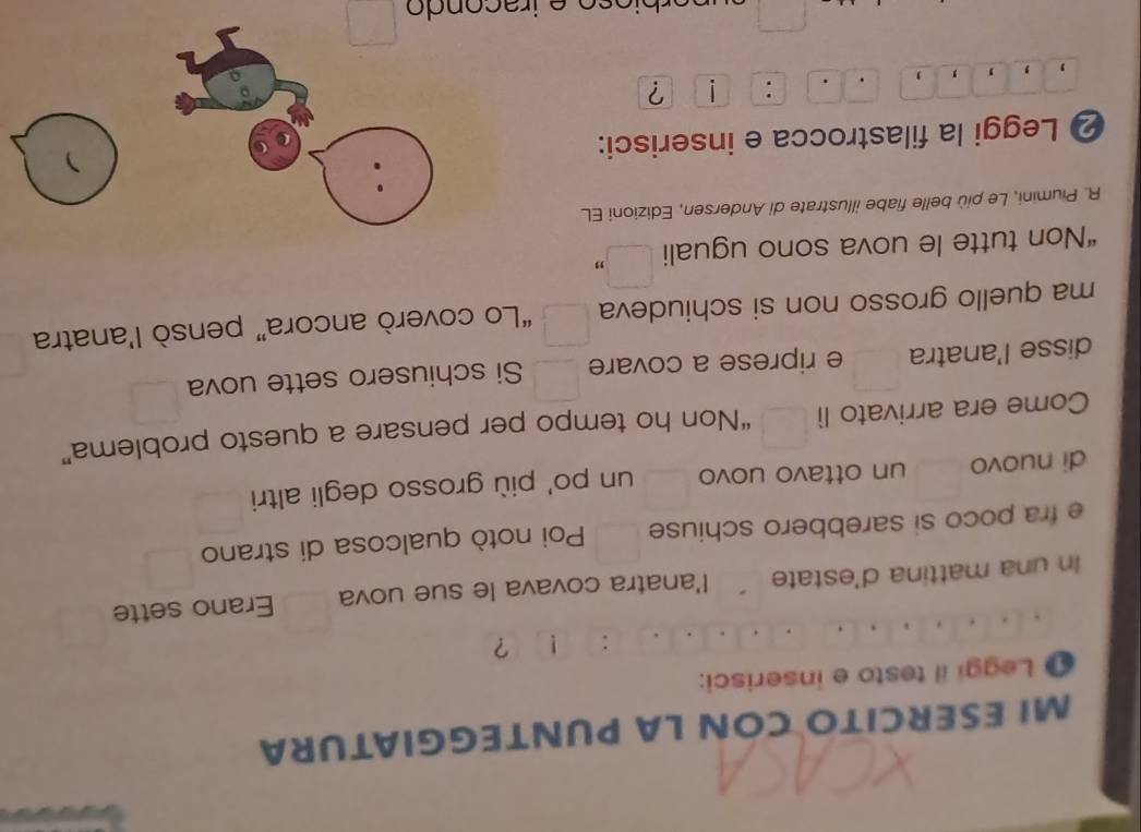 MI ESERCITO CON LA PUNTEGGIATURA 
Leggi il testo e inserisci: 
: ! ? 
In una mattina d'estate l'anatra covava le sue uova Erano sette 
e fra poco si sarebbero schiuse Poi notò qualcosa di strano 
di nuovo un ottavo uovo un po' più grosso degli altri 
Come era arrivato lì “Non ho tempo per pensare a questo problema” 
disse l'anatra e riprese a covare Si schiusero sette uova 
ma quello grosso non si schiudeva “Lo coverò ancora” pensò l’anatra 
“Non tutte le uova sono uguali frac □  " 
R. Piumini, Le più belle fiabe illustrate di Andersen, Edizioni EL 
❷ Leggi la filastrocca e inserisci: 
、 
: 
, ' , ?