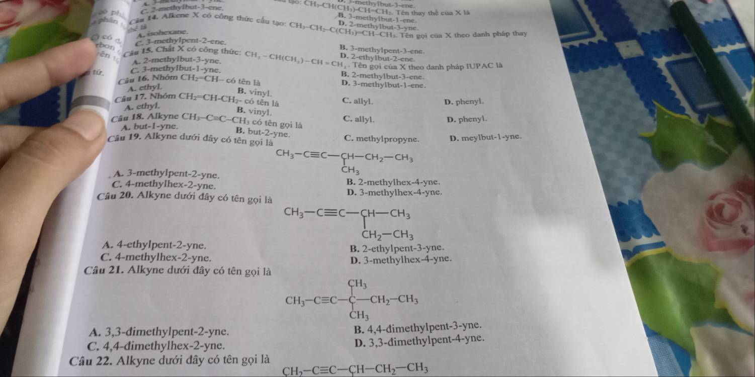 só phụ
C. 2-methyibut-3-ene.
CH_3-C H(CH₃)-CH=CH₂. Tên thay thể của X là
B. 3-methylbut-1-ene
4 phân  Cầu 14. Alkene X có công thức cầu tạo: CH_3-CH_2-C(CH_3)=CH D. 2-methylbut-3-yne
Thể lạ
A. isohexane. H-CH₃. Tên gọi của X theo danh pháp thay
có a C. 3-methylpent-2-ene. B. 3-methylpent-3-ene.
tbon . Cầu 15. Chất X có công thức: Cl CH_2-CH(CH_3)-CH=CH_2 D. 2-ethylbut-2-ene.
rēn t A. 2-methylbut-3-yne.
từ C. 3-methyIbut-1-yne.   Tên gọi của X theo danh pháp IUPAC là
B. 2-methylbut-3-ene.
Cầu 16. Nhóm CH₂=CH- có tên là D. 3-methylbut-1-ene.
A. ethyl.
B. vinyl.
Cầu 17. Nhóm CH₂=CH-CH₂- có tên là C. allyl.
A. ethyl. D. phenyl.
B. vinyl.
Cầu 18. Alkyne CH₃-C=C-CH3 có tên gọi là C. allyl. D. phenyl.
A. but-1-yne.
B. but-2-yne.
C. methylpropyne. D. meylbut-1-yne.
Câu 19. Alkyne dưới đây có tên gọi là
CH_3-Cequiv C-CH-CH_2-CH_3
A. 3-methylpent-2-yne.
CH_3
C. 4-methylhex-2-yne. B. 2-methylhex-4-yne.
Câu 20. Alkyne dưới đây có tên gọi là D. 3-methylhex-4-yne.
CH_3-Cequiv C-CH-CH_3
A. 4-ethylpent-2-yne. B. 2-ethylper t-3-y ne.
C. 4-methylhex-2-yne. D. 3-methylhex-4-yne.
Câu 21. Alkyne dưới đây có tên gọi là
CH_3-Cequiv C-beginarrayl H_3 CH_3endarray. CH_2-CH_3
A. 3,3-dimethylpent-2-yne.
B. 4,4-đimethylpent-3-yne.
C. 4,4-dimethylhex-2-yne.
D. 3,3-đimethylpent-4-yne.
Câu 22. Alkyne dưới đây có tên gọi là
CH_2-Cequiv C-CH-CH_2-CH_3