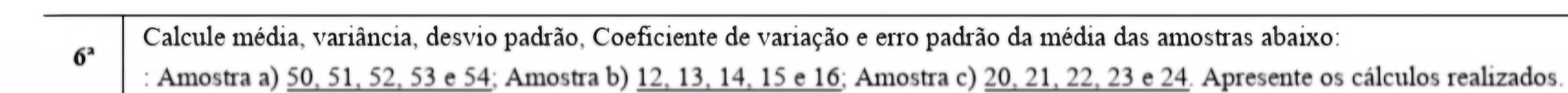 Calcule média, variância, desvio padrão, Coeficiente de variação e erro padrão da média das amostras abaixo:
6^a
: Amostra a) 50, 51, 52, 53 e 54; Amostra b) 12, 13, 14, 15 e 16; Amostra c) 20, 21, 22, 23 e 24. Apresente os cálculos realizados.