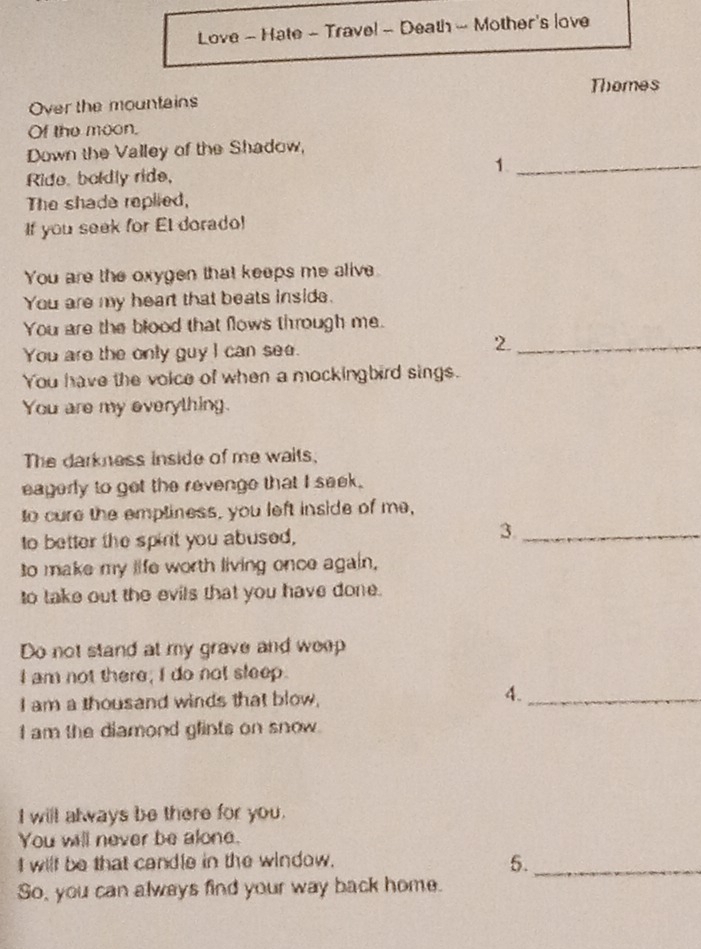 Love - Hate - Trave! - Death - Mother's love 
Over the mountains Themes 
Of the moon. 
Down the Valley of the Shadow, 
Ride. boldly ride, 1._ 
The shade replied, 
If you seek for El dorado! 
You are the oxygen that keeps me alive 
You are my heart that beats inside. 
You are the blood that flows through me. 
You are the only guy I can see. 
2._ 
You have the voice of when a mockingbird sings. 
You are my everything. 
The darkness inside of me waits, 
eagerly to get the revenge that I seek. 
to cure the empliness, you left inside of me, 
to better the spirt you abused, 
3._ 
to make my life worth living once again, 
to take out the evils that you have done. 
Do not stand at my grave and weep 
I am not there; I do not sleep. 
I am a thousand winds that blow, 4._ 
I am the diamond glints on snow. 
I will always be there for you. 
You will never be alone. 
I wilf be that candle in the window. 
5._ 
So, you can always find your way back home.
