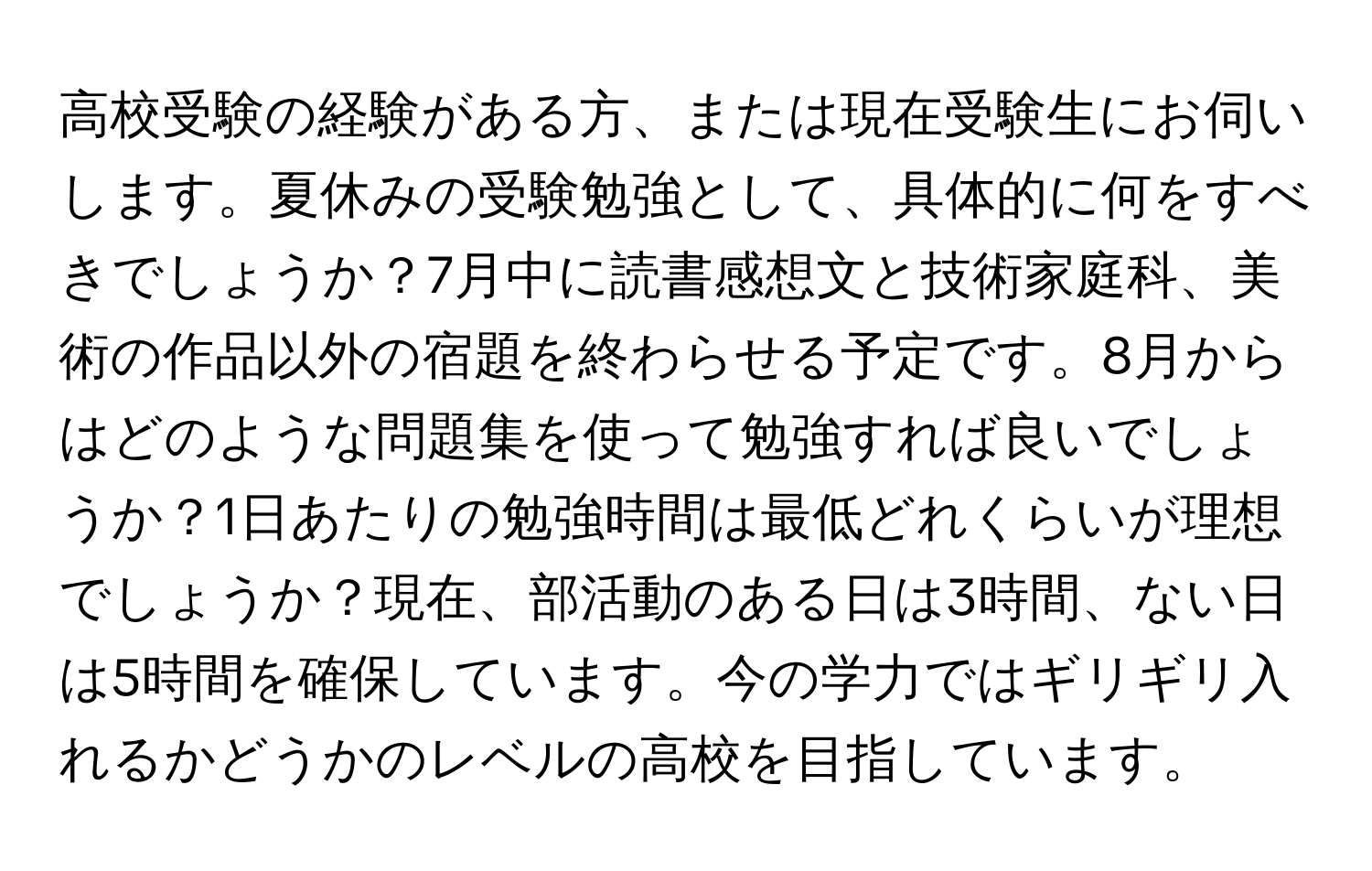 高校受験の経験がある方、または現在受験生にお伺いします。夏休みの受験勉強として、具体的に何をすべきでしょうか？7月中に読書感想文と技術家庭科、美術の作品以外の宿題を終わらせる予定です。8月からはどのような問題集を使って勉強すれば良いでしょうか？1日あたりの勉強時間は最低どれくらいが理想でしょうか？現在、部活動のある日は3時間、ない日は5時間を確保しています。今の学力ではギリギリ入れるかどうかのレベルの高校を目指しています。