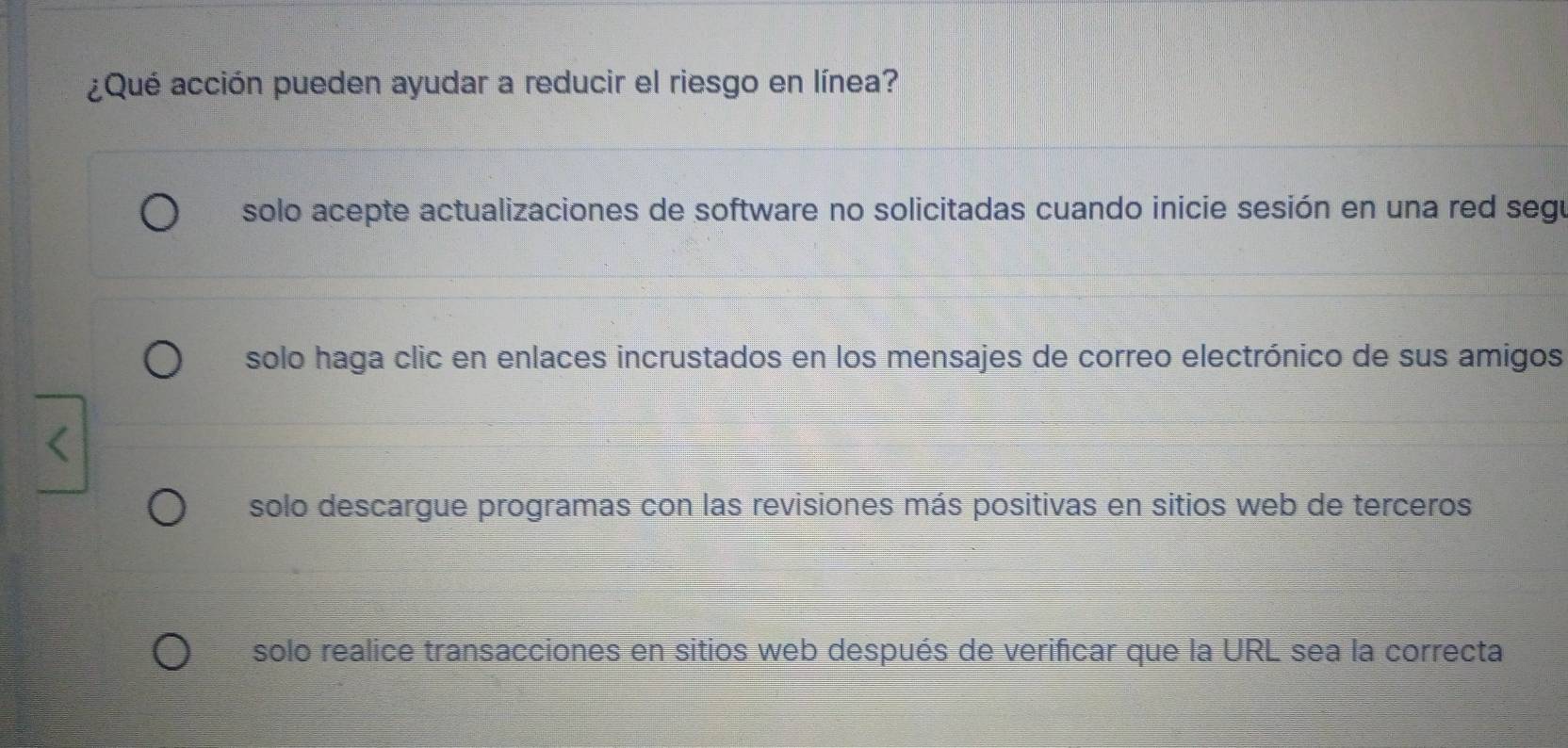 ¿Qué acción pueden ayudar a reducir el riesgo en línea?
solo acepte actualizaciones de software no solicitadas cuando inicie sesión en una red segu
solo haga clic en enlaces incrustados en los mensajes de correo electrónico de sus amigos
solo descargue programas con las revisiones más positivas en sitios web de terceros
solo realice transacciones en sitios web después de verificar que la URL sea la correcta