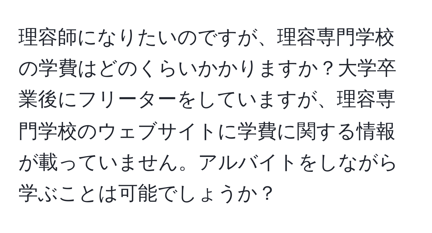 理容師になりたいのですが、理容専門学校の学費はどのくらいかかりますか？大学卒業後にフリーターをしていますが、理容専門学校のウェブサイトに学費に関する情報が載っていません。アルバイトをしながら学ぶことは可能でしょうか？