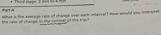 Third stage: 3 min to 4 min Thể (M) 
Part A 
What is the average rate of change over each interval? How would you interpret 
the rate of change in the context of the trip?