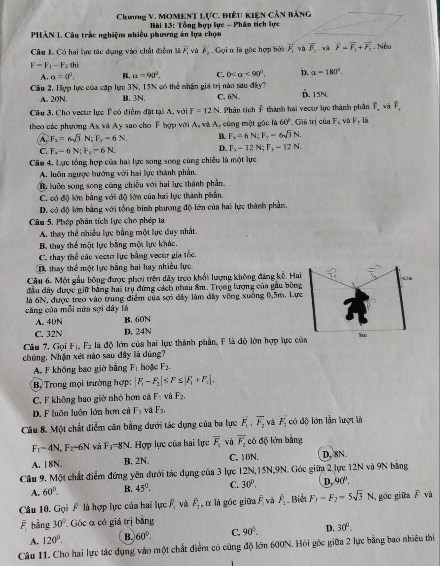 Chương V. MOMENT L U'C. điềU Kiện cân bảng
Bài 13: Tổng hợp lực - Phân tích lực
PHÂN I. Câu trắc nghiệm nhiều phương án lựa chọn
Câu 1. Có hai lực tác dụng vào chất điểm là overline F_1 và vector F_2. Gọi α là góc hợp bởi vector F_1 và overline F_2 và vector F=vector F_1+vector F_2. Nếu
F=F_1-F_2 thì
A. alpha =0^0. B. alpha =90^0. C. 0 <90^0. D. alpha =180°.
Câu 2. Hợp lực của cặp lực 3N, 15N có thể nhận giá trị nào sau đây?
A. 20N. B. 3N. C. 6N. D. 15N.
Câu 3. Cho vectơ lực F có điểm đặt tại A, với F=12N. Phân tích vector F thành hai vectơ lực thành phần overline F_x và vector F_y
theo các phương Ax và Ay sao cho F hợp với A, và A ly cùng một góc là 60° Giá trị của F_x và F_y là
A F_x=6sqrt(3)N;F_y=6N.
B. F_x=6N;F_y=6sqrt(3)N.
C. F_x=6N;F_y=6N.
D. F_x=12N;F_y=12N.
Câu 4. Lực tổng hợp của hai lực song song cùng chiều là một lực
A. luôn ngược hướng với hai lực thành phần.
B. luôn song song cùng chiều với hai lực thành phần.
C. có độ lớn bằng với độ lớn của hai lực thành phần.
D. có độ lớn bằng với tổng bình phương độ lớn của hai lực thành phần.
Câu 5. Phép phân tích lực cho phép ta
A. thay thế nhiều lực bằng một lực duy nhất.
B. thay thế một lực bằng một lực khác.
C. thay thế các vectơ lực bằng vectơ gia tốc.
D. thay thế một lực bằng hai hay nhiều lực.
Câu 6. Một gấu bông được phơi trên dây treo khối lượng không đáng kể. Hai
đầu dây được giữ bằng hai trụ đứng cách nhau 8m. Trọng lượng của gấu bông
là 6N, được treo vào trung điểm của sợi dây làm dây võng xuống 0,5m. Lự
căng của mỗi nửa sợi dây là
A. 40N B. 60N
C. 32N D. 24N
Câu 7. Gọi F_1,F_2 là độ lớn của hai lực thành phần, F là độ lớn hợp lực c
chúng. Nhận xét nào sau đây là đúng?
A. F không bao giờ bằng F_1 hoặc F_2.
B. Trong mọi trường hợp: |F_1-F_2|≤ F≤ |F_1+F_2|.
C. F không bao giờ nhỏ hơn cả F_1 và F_2.
D. F luôn luôn lớn hơn cả F_1 và F_2.
Câu 8. Một chất điểm cân bằng dưới tác dụng của ba lực vector F_1· vector F_2 và overline F_3 có độ lớn lần lượt là
F_1=4N,F_2=6N và F_3=8N. Hợp lực của hai lực vector F_1 và vector F_2 có độ lớn bằng
A. 18N. B. 2N. C. 10N. D, 8N.
Câu 9. Một chất điểm đứng yên dưới tác dụng của 3 lực 12N,15N,9N. Góc giữa 2 lực 12N và 9N bằng
A. 60^0. B. 45^0. C. 30^0. D, 90°.
Câu 10. Gọi vector F là hợp lực của hai lực vector F_1 và vector F_2 , α là góc giữa overline F_1 và vector F_2. Biết F_1=F_2=5sqrt(3)N ,góc giữa vector F và
overline F_1 bằng 30°. Góc α có giá trị bằng
D. 30^0.
A. 120^0.
B. 60^0.
C. 90^0.
Câu 11. Cho hai lực tác dụng vào một chất điểm có cùng độ lớn 600N. Hỏi góc giữa 2 lực bằng bao nhiêu thì