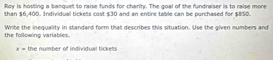 Roy is hosting a banquet to raise funds for charity. The goal of the fundraiser is to raise more 
than $6,400. Individual tickets cost $30 and an entire table can be purchased for $850. 
Write the inequality in standard form that describes this situation. Use the given numbers and 
the following variables.
x= the number of individual tickets