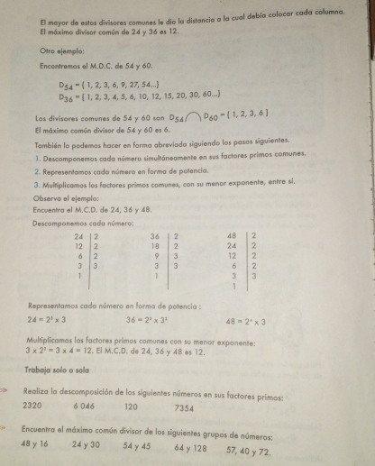 El mayor de estos divisores comunes le dio la distancia a la cual debía colocar cada columna.
El máximo divisor común de 24 y 36 es 12.
Otro ejemplo:
Encontremos el M.D.C. de 54 y 60.
D_54= 1,2,3,6,9,27,54...
D_36= 1,2,3,4,5,6,10,12,15,20,30,60...
Los divisores comunes de 54 y 60 son D_54∩ D_60= 1,2,3,6
El máximo común divisor de 54 y 60 es 6.
También lo podemos hacer en forma abreviada siguiendo los pasos siguientes.
1. Descomponemos cada número simultáneamente en sus factores primos comunes.
2. Representamos cada número en forma de potencia.
3. Multiplicamos los factores primos comunes, con su menor exponente, entre sí.
Observa el ejemplo:
Encuentra el M.C.D. de 24, 36 y 48.
Descomponemos cada número:
Representamos cada número en forma de potencia :
24=2^3* 3 36=2^2* 3^1 48=2^x* 3
Multiplicamos los factores primos comunes con su menor exponente:
3* 2^2=3* 4=12. El M.C.D. de 24, 36 y 48 es 12.
Trabaja solo o sola
Realiza la descomposición de los siguientes números en sus factores primos:
2320 6 046 120 7354
Encuentra el máximo común divisor de los siguientes grupos de números:
48 y 16 24γ 30 54γ45 64 y 128 57, 40 y 72.