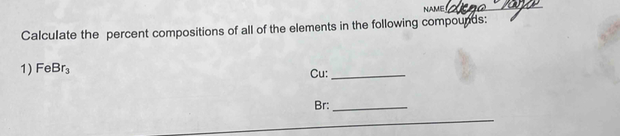 NAME 
_ 
Calculate the percent compositions of all of the elements in the following compounds: 
1) FeBr_3 Cu:_ 
Br:_ 
_