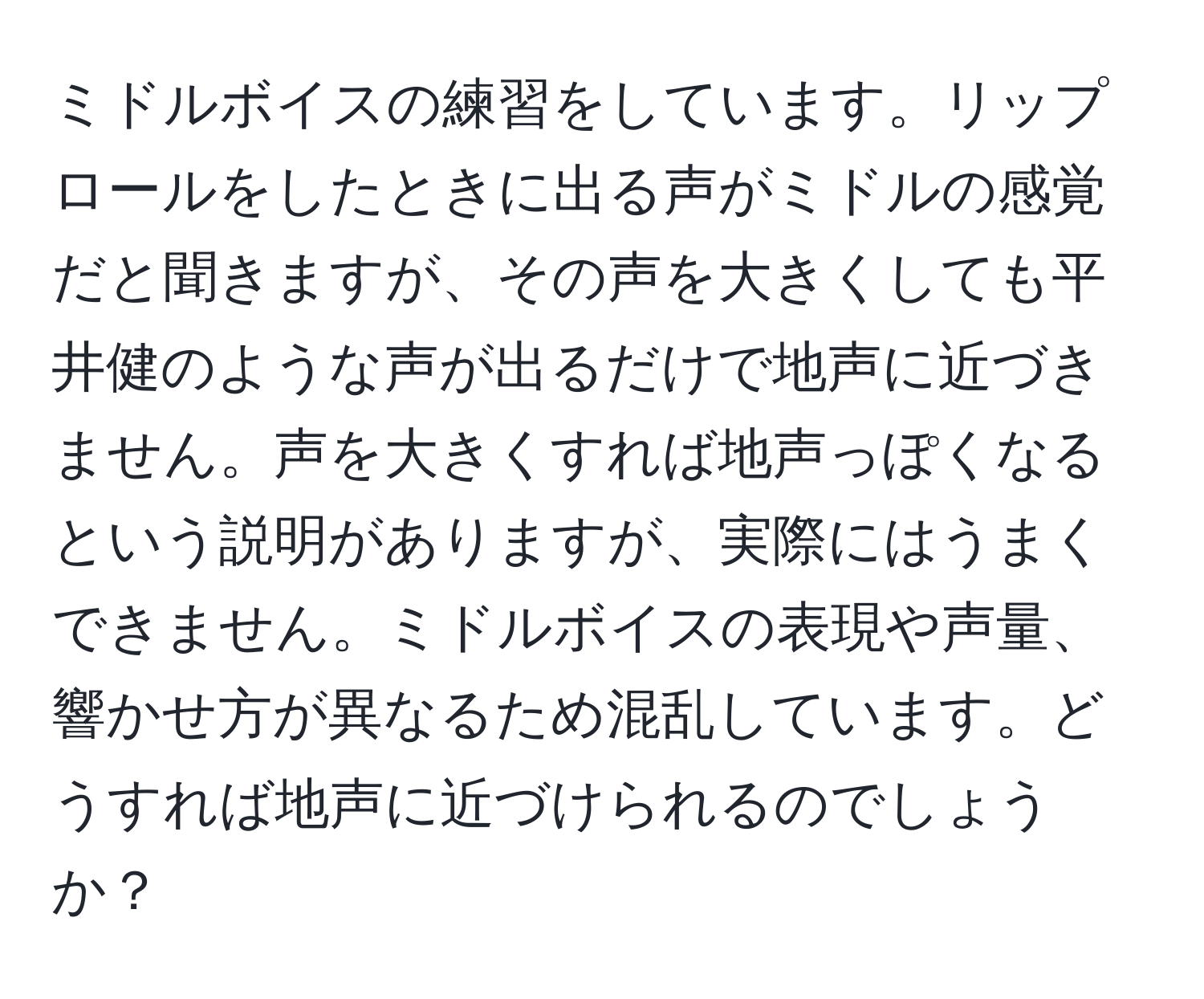 ミドルボイスの練習をしています。リップロールをしたときに出る声がミドルの感覚だと聞きますが、その声を大きくしても平井健のような声が出るだけで地声に近づきません。声を大きくすれば地声っぽくなるという説明がありますが、実際にはうまくできません。ミドルボイスの表現や声量、響かせ方が異なるため混乱しています。どうすれば地声に近づけられるのでしょうか？