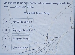 My grandpa is the most conservative person in my family. He
n eve r _about way of life.
Chọn một đáp án đúng
A gives his opinion
B changes his mind
C keeps in mind
D gives his view