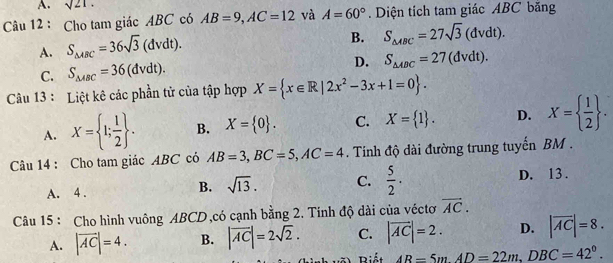 A. sqrt(21). 
Câu 12 : Cho tam giác ABC có AB=9, AC=12 và A=60°. Diện tích tam giác ABC băng
A. S_△ ABC=36sqrt(3)(dvdt).
B. S_△ ABC=27sqrt(3)(dvdt).
C. S_△ ABC=36(dvdt). D. S_△ ABC=27(dvdt). 
Câu 13 : Liệt kê các phần tử của tập hợp X= x∈ R|2x^2-3x+1=0.
A. X= 1; 1/2 . B. X= 0. C. X= 1. D. X=  1/2 . 
Câu 14 : Cho tam giác ABC có AB=3, BC=5, AC=4. Tính độ dài đường trung tuyến BM.
B. sqrt(13). C.  5/2 .
A. 4. D. 13 .
Câu 15 : Cho hình vuông ABCD,có cạnh bằng 2. Tính độ dài của véctơ vector AC. 
A. |vector AC|=4. B. |vector AC|=2sqrt(2). C. |vector AC|=2. D. |overline AC|=8. 
Bê Biết AB=5m. AD=22m, DBC=42°.