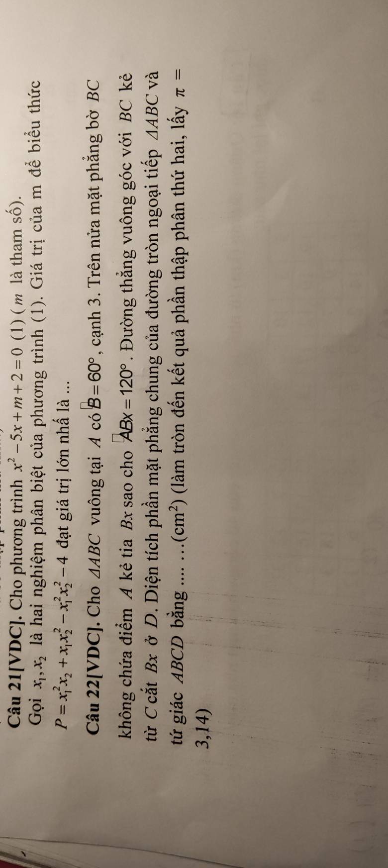 Câu 21[VDC]. Cho phương trình x^2-5x+m+2=0 (1) ( m là tham số). 
Gọi x_1, x_2 là hai nghiệm phân biệt của phương trình (1). Giá trị của m để biểu thức
P=x_1^(2x_2)+x_1x_2^(2-x_1^2x_2^2-4 đạt giá trị lớn nhấ là ... 
Câu 22[VDC]. Cho △ ABC vuông tại AcoB=60^circ) , cạnh 3. Trên nửa mặt phẳng bờ BC
không chứa điểm A kẻ tia Bx sao cho ABx=120°. Đường thẳng vuông góc với BC kẻ 
từ C cắt Bx ở D. Diện tích phần mặt phẳng chung của đường tròn ngoại tiếp △ ABC và 
tứ giác ABCD bằng .... ... (cm^2) (làm tròn đến kết quả phần thập phân thứ hai, lấy π =
3,14)