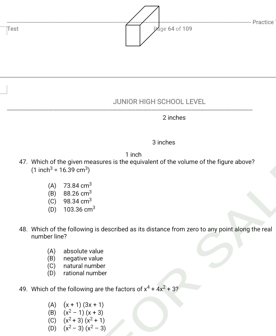 Practice
Test age 64 of 109
JUNIOR HIGH SCHOOL LEVEL
2 inches
3 inches
1 inch
47. Which of the given measures is the equivalent of the volume of the figure above?
(1inch^3=16.39cm^3)
(A) 73.84cm^3
(B) 88.26cm^3
(C) 98.34cm^3
(D) 103.36cm^3
48. Which of the following is described as its distance from zero to any point along the real
number line?
(A) absolute value
(B) negative value
(C) natural number
(D) rational number
49. Which of the following are the factors of x^4+4x^2+3 2
(A) (x+1)(3x+1)
(B) (x^2-1)(x+3)
(C) (x^2+3)(x^2+1)
(D) (x^2-3)(x^2-3)