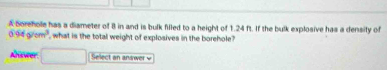 A borehole has a diameter of 8 in and is bulk filled to a height of 1.24 ft. If the bulk explosive has a density of
0.94g/cm^3 what is the total weight of explosives in the borehole? 
Answer. Select an answer