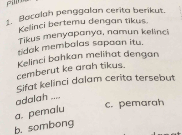 Pilinie
1. Bacalah penggalan cerita berikut.
Kelinci bertemu dengan tikus.
Tikus menyapanya, namun kelinci
tidak membalas sapaan itu.
Kelinci bahkan melihat dengan
cemberut ke arah tikus.
Sifat kelinci dalam cerita tersebut
adalah ....
a. pemalu
c. pemarah
b. sombong