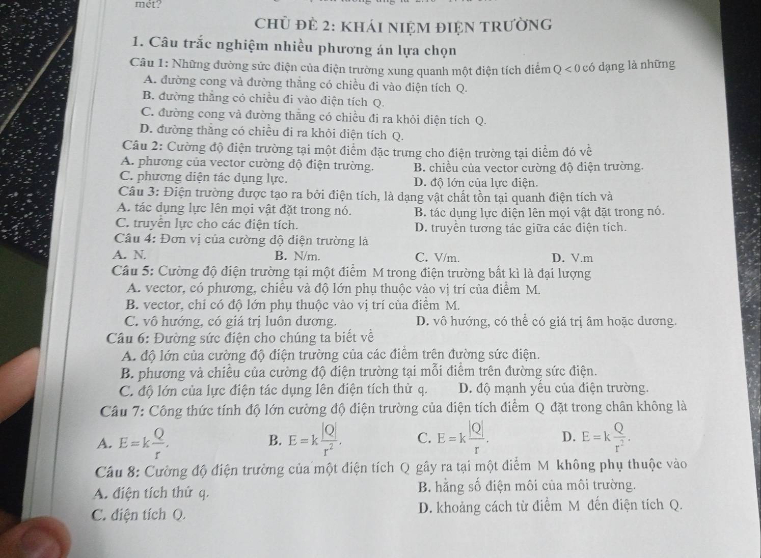 mét?
Chủ đẻ 2: kháI nIệM đIệN tRườnG
1. Câu trắc nghiệm nhiều phương án lựa chọn
Câu 1: Những đường sức điện của điện trường xung quanh một điện tích điểm Q < 0 có dạng là những
A. đường cong và đường thắng có chiều đi vào điện tích Q.
B. đường thằng có chiều đi vào điện tích Q.
C. đường cong và đường thăng có chiều đi ra khỏi điện tích Q.
D. đường thăng có chiều đi ra khỏi điện tích Q.
Câu 2: Cường độ điện trường tại một điểm đặc trưng cho điện trường tại điểm đó về
A. phương của vector cường độ điện trường. B. chiều của vector cường độ điện trường.
C. phương diện tác dụng lực. D. độ lớn của lực điện.
Câu 3: Điện trường được tạo ra bởi điện tích, là dạng vật chất tồn tại quanh điện tích và
A. tác dụng lực lên mọi vật đặt trong nó. B. tác dụng lực điện lên mọi vật đặt trong nó.
C. truyền lực cho các điện tích.
D. truyền tương tác giữa các điện tích.
Câu 4: Đơn vị của cường độ điện trường là
A. N. B. N/m. C. V/m. D. V.m
Câu 5: Cường độ điện trường tại một điểm M trong điện trường bất kì là đại lượng
A. vector, có phương, chiêu và độ lớn phụ thuộc vào vị trí của điểm M.
B. vector, chỉ có độ lớn phụ thuộc vào vị trí của điểm M.
C. vô hướng, có giá trị luôn dương. D. vô hướng, có thể có giá trị âm hoặc dương.
Câu 6: Đường sức điện cho chúng ta biết về
A. độ lớn của cường độ điện trường của các điểm trên đường sức điện.
B. phương và chiều của cường độ điện trường tại mỗi điểm trên đường sức điện.
C. độ lớn của lực điện tác dụng lên điện tích thử q. D. độ mạnh yêu của điện trường.
Câu 7: Công thức tính độ lớn cường độ điện trường của điện tích điểm Q đặt trong chân không là
A. E=k Q/r . E=k |Q|/r^2 . E=k |Q|/r . E=k Q/r^2 .
B.
C.
D.
Cầu 8: Cường độ điện trường của một điện tích ở  Q gây ra tại một điểm M không phụ thuộc vào
A. điện tích thứ q. B. hằng số điện môi của môi trường.
C. điện tích Q. D. khoảng cách từ điểm M đến điện tích Q.