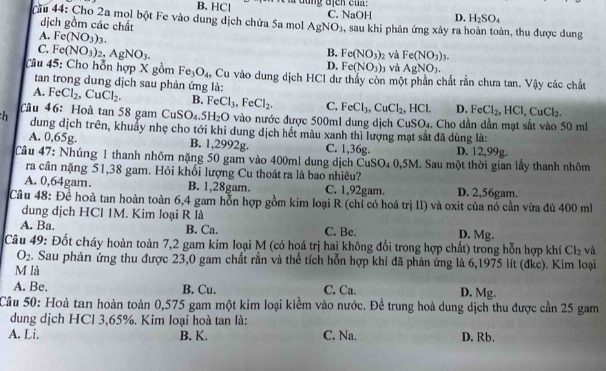 B. HCl a dung afen cua:
C. NaOH D. H_2SO_4
Cầu 44: Cho 2a mol bột Fe vào dung dịch chứa 5a mol AgNO_3 , sau khi phản ứng xảy ra hoàn toàn, thu được dung
dịch gồm các chất
A. Fe(NO_3)_3.
C. Fe(NO_3)_2,AgNO_3.
B. Fe(NO_3)_2 và Fe(NO_3)_3.
D. Fe(NO_3) 3 và AgNO_3.
â u 45: Cho hỗn hợp X gồm Fe_3O_4 , Cu vào dung dịch HCl dư thấy còn một phần chất rắn chưa tan. Vậy các chất
tan trong dung dịch sau phản ứng là:
A. FeCl_2,CuCl_2. B. FeCl_3,FeCl_2. C. FeCl_3,CuCl_2,HCl. D. FeCl_2,HCl,CuCl_2.
Câu 46:Hoà tan 58 gam CuSO_4.5H_2O vào nước được 500ml dung dịch CuSO₄. Cho dần dần mạt sắt vào 50 ml
h dung dịch trên, khuẩy nhẹ cho tới khi dung dịch hết màu xanh thì lượng mạt sắt đã dùng là:
A. 0,65g. B. 1,2992g. C. 1,36g. D. 12,99g.
Câu 47: Nhúng 1 thanh nhôm nặng 50 gam vào 400ml dung dịch Cu SO_40,5M I. Sau một thời gian lấy thanh nhôm
ra cân nặng 51,38 gam. Hỏi khối lượng Cu thoát ra là bao nhiêu?
A. 0,64gam. B. 1,28gam. C. 1,92gam. D. 2,56gam.
Câu 48: Để hoà tan hoàn toàn 6,4 gam hỗn hợp gồm kim loại R (chỉ có hoá trị II) và oxit của nó cần vừa đủ 400 ml
dung dịch HCl 1M. Kim loại R là
A. Ba. B. Ca. C. Be. D. Mg.
Câu 49: Đốt cháy hoàn toàn 7,2 gam kim loại M (có hoá trị hai không đổi trong hợp chất) trong hỗn hợp khí Cl_2 và
O_2. Sau phản ứng thu được 23,0 gam chất rắn và thể tích hỗn hợp khí đã phản ứng là 6,1975 lít (đkc). Kim loại
M là
A. Be. B. Cu. C. Ca. D. Mg.
Câu 50: Hoà tan hoàn toàn 0,575 gam một kim loại kiềm vào nước. Để trung hoà dung dịch thu được cần 25 gam
dung dịch HCl 3,65%. Kim loại hoà tan là:
A. Li. B. K. C. Na. D. Rb.